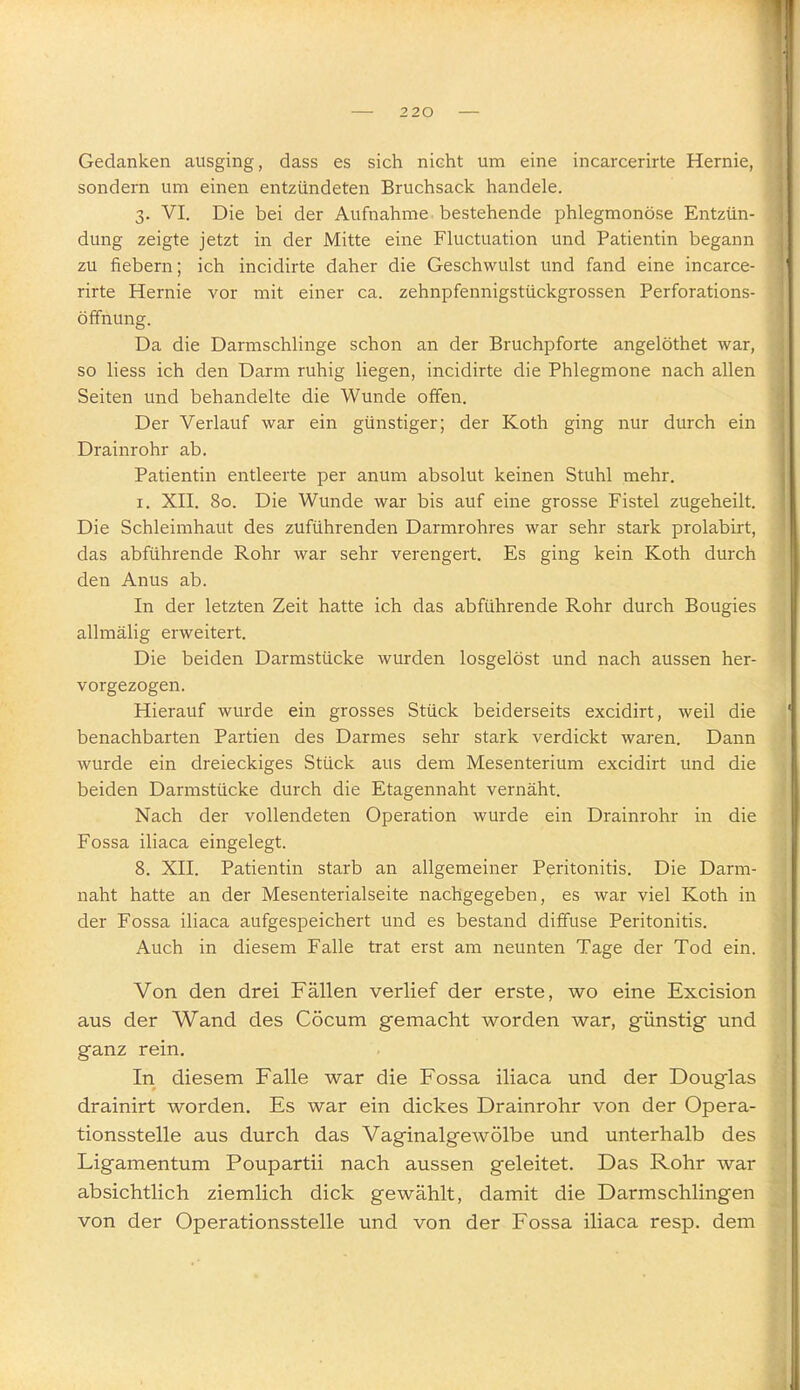 Gedanken ausging, dass es sich nicht um eine incarcerirte Hernie, sondern um einen entzündeten Bruchsack handele. 3. VI. Die bei der Aufnahme bestehende phlegmonöse Entzün- dung zeigte jetzt in der Mitte eine Fluctuation und Patientin begann zu fiebern; ich incidirte daher die Geschwulst und fand eine incarce- rirte Hernie vor mit einer ca. zehnpfennigstückgrossen Perforations- öffnung. Da die Darmschlinge schon an der Bruchpforte angelöthet war, so Hess ich den Darm ruhig liegen, incidirte die Phlegmone nach allen Seiten und behandelte die Wunde offen. Der Verlauf war ein günstiger; der Koth ging nur durch ein Drainrohr ab. Patientin entleerte per anum absolut keinen Stuhl mehr. I. XII. 80. Die Wunde war bis auf eine grosse Fistel zugeheilt. Die Schleimhaut des zuführenden Darmrohres war sehr stark prolabirt, das abführende Rohr war sehr verengert. Es ging kein Koth durch den Anus ab. In der letzten Zeit hatte ich das abführende Rohr durch Bougies allmälig erweitert. Die beiden Darmstücke wurden losgelöst und nach aussen her- vorgezogen. Hierauf wurde ein grosses Stück beiderseits excidirt, weil die benachbarten Partien des Darmes sehr stark verdickt waren. Dann wurde ein dreieckiges Stück aus dem Mesenterium excidirt und die beiden Darmstücke durch die Etagennaht vernäht. Nach der vollendeten Operation wurde ein Drainrohr in die Fossa iliaca eingelegt. 8. XII. Patientin starb an allgemeiner Peritonitis. Die Darm- naht hatte an der Mesenterialseite nachgegeben, es war viel Koth in der Fossa iliaca aufgespeichert und es bestand diffuse Peritonitis. Auch in diesem Falle trat erst am neunten Tage der Tod ein. Von den drei Fällen verlief der erste, wo eine Excision aus der Wand des Cöcum gemacht worden war, günstig und ganz rein. In diesem Falle war die Fossa iliaca und der Douglas drainirt worden. Es war ein dickes Drainrohr von der Opera- tionsstelle aus durch das Vaginalgewölbe und unterhalb des Ligamentum Poupartii nach aussen geleitet. Das Rohr war absichtlich ziemlich dick gewählt, damit die Darmschlingen von der Operationsstelle und von der Fossa iliaca resp. dem