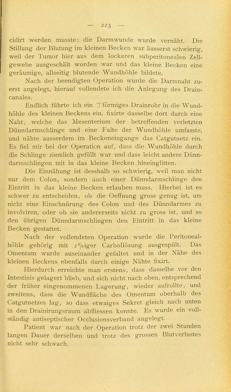 cidirt werden musste; die Darmwunde wurde vernäht. Die Stillung- der Blutung im kleinen Becken war äusserst schwierig, weil der Tumor hier aus dem lockeren subperitonealen Zell- gewebe ausg-eschält worden war und das kleine Becken eine geräumige, allseitig blutende Wundhöhle bildete. Nach der beendigten Operation wurde die Darmnaht zu- erst angelegt, hierauf vollendete ich die Anlegung des Drain- canales. EndHch führte ich ein Tförmiges Drainrohr in die Wund- höhle des kleinen Beckens ein, fixirte dasselbe dort durch eine Naht, welche das Mesenterium der betreffenden verletzten Dünndarmschlinge und eine Falte der Wundhöhle umfasste, und nähte ausserdem im Beckeneingange das Catgutnetz ein. Es fiel mir bei der Operation auf, dass die Wundhöhle durch die Schlinge ziemlich gefüllt war und dass leicht andere Dünn- darmschlingen mit in das kleine Becken hineinglitten. Die Einnähung ist desshalb so schwierig, weil man nicht nur dem Colon, sondern auch einer Dünndarmschlinge den Eintritt in das kleine Becken erlauben muss. Hierbei ist es schwer zu entscheiden, ob die Oeffnung gross genug ist, um nicht eine Einschnürung des Colon und des Dünndarmes zu involviren, oder ob sie andererseits nicht zu gross ist, und so den übrigen Dünndarmschlingen den Eintritt in das kleine Becken gestattet. Nach der vollendeten Operation wurde die Peritoneal- höhle gehörig mit 20/oiger Carbollösung ausgespült. Das Omentum wurde auseinander gefaltet und in der Nähe des kleinen Beckens ebenfalls durch einige Nähte fixirt. Hierdurch erreichte man erstens, dass dasselbe vor den Intestinis gelagert blieb, und sich nicht nach oben, entsprechend der früher eingenommenen Lagerung, wieder aufrollte, und zweitens, dass die Wundfläche des Omentum oberhalb des Catgutnetzes lag, so dass etwaiges Sekret gleich nach unten in den Drainirungsraum abfliessen konnte. Es wurde ein voll- ständig antiseptischer Occlusionsverband angelegt. Patient war nach der Operation trotz der zwei Stunden langen Dauer derselben und trotz des grossen Blutverlustes nicht sehr schwach.