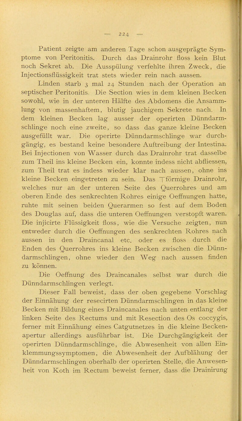 Patient zeigte am anderen Tage schon ausgeprägte Sym- ptome von Peritonitis. Durch das Drainrohr floss kein Blut noch Sekret ab. Die Ausspülung verfehlte ihren Zweck, die Injectionsflüssigkeit trat stets wieder rein nach aussen. Linden starb 3 mal 24 Stunden nach der Operation an septischer Peritonitis. Die Section wies in dem kleinen Becken sowohl, wie in der unteren Hälfte des Abdomens die Ansamm- lung von massenhaftem, blutig jauchigem Sekrete nach. In dem kleinen Becken lag ausser der operirten Dünndarm- schlinge noch eine zweite, so dass das ganze kleine Becken ausgefüllt war. Die operirte Dünndarmschlinge war durch- gängig, es bestand keine besondere Auftreibung der Intestina. Bei Injectionen von Wasser durch das Drainrohr trat dasselbe zum Theil ins kleine Becken ein, konnte indess nicht abfiiessen, zum Theil trat es indess wieder klar nach aussen, ohne ins kleine Becken eingetreten zu sein. Das fförmige Drainrohr, welches nur an der unteren Seite des Querrohres und am oberen Ende des senkrechten Rohres einige Oeffnungen hatte, ruhte mit seinen beiden Querarmen so fest auf dem Boden des Douglas auf, dass die unteren Oeffnungen verstopft waren. Die injicirte Flüssigkeit floss, wie die Versuche zeigten, nun entweder durch die Oeffnungen des senkrechten Rohres nach aussen in den Draincanal etc. oder es floss durch die Enden des Querrohres ins kleine Becken zwischen die Dünn- darmschlingen, ohne wieder den Weg nach aussen finden zu können. Die Oeffhung des Draincanales selbst war durch die Dünndarmschlingen verlegt. Dieser Fall beweist, dass der oben gegebene Vorschlag der Einnähung der resecirten Dünndarmschlingen in das kleine Becken mit Bildung eines Draincanales nach unten entlang der linken Seite des Rectums und mit Resection des Os coccygis, ferner mit Einnähung eines Catgutnetzes in die kleine Becken- apertur allerdings ausführbar ist. Die Durchgängigkeit der operirten Dünndarmschlinge, die Abwesenheit von allen Ein- klemmungssymptomen, die Abwesenheit der Aufblähung der Dünndarmschlingen oberhalb der operirten Stelle, die Anwesen- heit von Koth im Rectum beweist ferner, dass die Drainirung