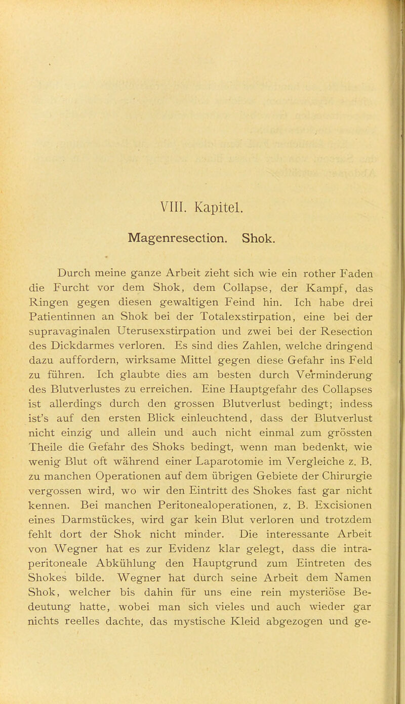 Magenresection. Shok. Durch meine ganze Arbeit zieht sich wie ein rother Faden die Furcht vor dem Shok, dem Collapse, der Kampf, das Ringen gegen diesen gewaltigen Feind hin. Ich habe drei Patientinnen an Shok bei der Totalexstirpation, eine bei der supravaginalen Uterusexstirpation und zwei bei der Resection des Dickdarmes verloren. Es sind dies Zahlen, welche dringend dazu auffordern, wirksame Mittel gegen diese Gefahr ins Feld zu führen. Ich glaubte dies am besten durch Verminderung des Blutverlustes zu erreichen. Eine Hauptgefahr des Collapses ist allerdings durch den grossen Blutverlust bedingt; indess ist's auf den ersten Blick einleuchtend, dass der Blutverlust nicht einzig und allein und auch nicht einmal zum grössten Theile die Gefahr des Shoks bedingt, wenn man bedenkt, wie wenig Blut oft während einer Laparotomie im Vergleiche z. B. zu manchen Operationen auf dem übrigen Gebiete der Chirurgie vergossen wird, wo wir den Eintritt des Shokes fast gar nicht kennen. Bei manchen Peritonealoperationen, z. B. Excisionen eines Darmstückes, wird gar kein Blut verloren und trotzdem fehlt dort der Shok nicht minder. Die interessante Arbeit von Wegner hat es zur Evidenz klar gelegt, dass die intra- peritoneale Abkühlung den Hauptgrund zum Eintreten des Shokes bilde. Wegner hat durch seine Arbeit dem Namen Shok, welcher bis dahin für uns eine rein mysteriöse Be- deutung hatte, wobei man sich vieles und auch wieder gar nichts reelles dachte, das mystische Kleid abgezogen und ge-