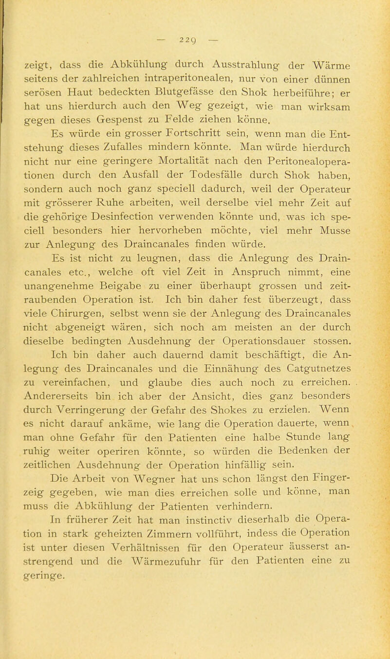 — 22g — zeigt, dass die Abkühlung durch Ausstrahlung der Wärme seitens der zahlreichen intraperitonealen, nur von einer dünnen serösen Haut bedeckten Blutgefässe den Shok herbeiführe; er hat uns hierdurch auch den Weg gezeigt, wie man wirksam gegen dieses Gespenst zu Felde ziehen könne. Es würde ein grosser Fortschritt sein, wenn man die Ent- stehung dieses Zufalles mindern könnte. Man würde hierdurch nicht nur eine geringere Mortalität nach den Peritonealopera- tionen durch den Ausfall der Todesfälle durch Shok haben, sondern auch noch ganz speciell dadurch, weil der Operateur mit grösserer Ruhe arbeiten, weil derselbe viel mehr Zeit auf die gehörige Desinfection verwenden könnte und, was ich spe- ciell besonders hier hervorheben möchte, viel mehr Müsse zur Anlegung des Draincanales finden würde. Es ist nicht zu leugnen, dass die Anlegung des Drain- canales etc., welche oft viel Zeit in Anspruch nimmt, eine unangenehme Beigabe zu einer überhaupt grossen und zeit- raubenden Operation ist. Ich bin daher fest überzeugt, dass viele Chirurgen, selbst wenn sie der Anlegung des Draincanales nicht abgeneigt wären, sich noch am meisten an der durch dieselbe bedingten Ausdehnung der Operationsdauer stossen. Ich bin daher auch dauernd damit beschäftigt, die An- legung des Draincanales und die Einnähung des Catgutnetzes zu vereinfachen, und glaube dies auch noch zu erreichen. Andererseits bin ich aber der Ansicht, dies ganz besonders durch Verringerung der Gefahr des Shokes zu erzielen. Wenn es nicht darauf ankäme, wie lang die Operation dauerte, wenn, man ohne Gefahr für den Patienten eine halbe Stunde lang ruhig weiter operiren könnte, so würden die Bedenken der zeitlichen Ausdehnung der Operation hinfälHg sein. Die Arbeit von Wegner hat uns schon längst den Finger- zeig gegeben, wie man dies erreichen solle und könne, man muss die Abkühlung der Patienten verhindern. In früherer Zeit hat man instinctiv dieserhalb die Opera- tion in stark geheizten Zimmern vollführt, indess die Operation ist unter diesen Verhältnissen für den Operateur äusserst an- strengend und die Wärmezufuhr für den Patienten eine zu geringe.