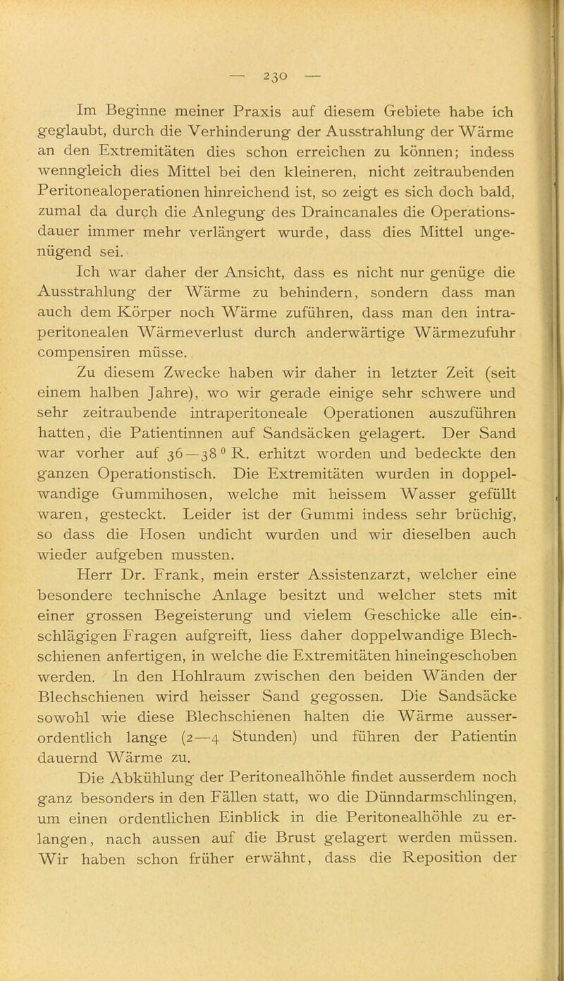 Im Beginne meiner Praxis auf diesem Gebiete habe ich geglaubt, durch die Verhinderung der Ausstrahlung der Wärme an den Extremitäten dies schon erreichen zu können; indess wenngleich dies Mittel bei den kleineren, nicht zeitraubenden Peritonealoperationen hinreichend ist, so zeigt es sich doch bald, zumal da durch die Anlegung des Draincanales die Operations- dauer immer mehr verlängert wurde, dass dies Mittel unge- nügend sei. Ich war daher der Ansicht, dass es nicht nur genüge die Ausstrahlung der Wärme zu behindern, sondern dass man auch dem Körper noch Wärme zuführen, dass man den intra- peritonealen Wärmeverlust durch anderwärtige Wärmezufuhr compensiren müsse. Zu diesem Zwecke haben wir daher in letzter Zeit (seit einem halben Jahre), wo wir gerade einige sehr schwere und sehr zeitraubende intraperitoneale Operationen auszuführen hatten, die Patientinnen auf Sandsäcken gelagert. Der Sand war vorher auf 36—38 R. erhitzt worden und bedeckte den ganzen Operationstisch. Die Extremitäten wurden in doppel- wandige Gummihosen, welche mit heissem Wasser gefüllt waren, gesteckt. Leider ist der Gummi indess sehr brüchig, so dass die Hosen undicht wurden und wir dieselben auch wieder aufgeben mussten, Herr Dr. Frank, mein erster Assistenzarzt, welcher eine besondere technische Anlage besitzt und welcher stets mit einer grossen Begeisterung und vielem Geschipke alle ein-, schlägigen Fragen aufgreift, Hess daher doppelwandige Blech- schienen anfertigen, in welche die Extremitäten hineingeschoben werden. In den Hohlraum zwischen den beiden Wänden der Blechschienen wird heisser Sand gegossen. Die Sandsäcke sowohl wie diese Blechschienen halten die Wärme ausser- ordentlich lange (2—4 Stunden) und führen der Patientin dauernd Wärme zu. Die Abkühlung der Peritonealhöhle findet ausserdem noch ganz besonders in den Fällen statt, wo die Dünndarmschlingen, um einen ordentlichen Einblick in die Peritonealhöhle zu er- langen, nach aussen auf die Brust gelagert werden müssen. Wir haben schon früher erwähnt, dass die Reposition der