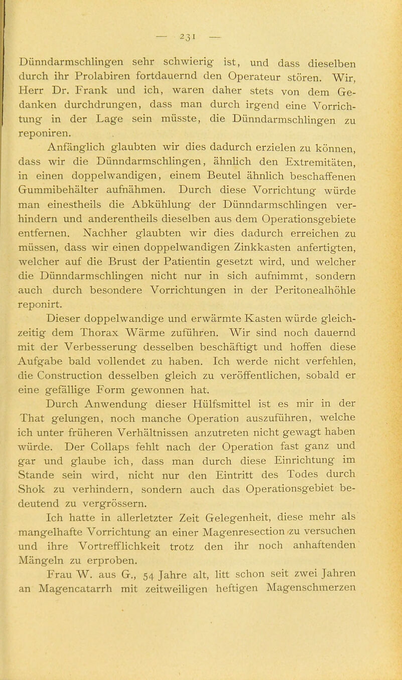 Dünndarmschling-en sehr schwierig ist, und dass dieselben durch ihr Prolabiren fortdauernd den Operateur stören. Wir, Herr Dr, Frank und ich, waren daher stets von dem Ge- danken durchdrungen, dass man durch irgend eine Vorrich- tung in der Lage sein müsste, die Dünndarmschlingen zu reponiren. Anfänglich glaubten wir dies dadurch erzielen zu können, dass wir die Dünndarmschlingen, ähnlich den Extremitäten, in einen doppelwandigen, einem Beutel ähnlich beschaffenen Gummibehälter aufnähmen. Durch diese Vorrichtung würde man einestheils die Abkühlung der Dünndarmschlingen ver- hindern imd anderentheils dieselben aus dem Operationsgebiete entfernen. Nachher glaubten wir dies dadurch erreichen zu müssen, dass wir einen doppelwandigen Zinkkasten anfertigten, welcher auf die Brust der Patientin gesetzt wird, und welcher die Dünndarmschlingen nicht nur in sich aufnimmt, sondern auch durch besondere Vorrichtungen in der Peritonealhöhle reponirt. Dieser doppelwandige und erwärmte Kasten würde gleich- zeitig dem Thorax Wärme zuführen. Wir sind noch dauernd mit der Verbesserung desselben beschäftigt und hoffen diese Aufgabe bald vollendet zu haben. Ich werde nicht verfehlen, die Construction desselben gleich zu veröffentlichen, sobald er eine gefällige Form gewonnen hat. Durch Anwendung dieser Hülfsmittel ist es mir in der That gelungen, noch manche Operation auszuführen, welche ich unter früheren Verhältnissen anzutreten nicht gewagt haben würde. Der Collaps fehlt nach der Operation fast ganz und gar und glaube ich, dass man durch diese Einrichtung im Stande sein wird, nicht nur den Eintritt des Todes durch Shok zu verhindern, sondern auch das Operationsgebiet be- deutend zu vergrössern. Ich hatte in allerletzter Zeit Gelegenheit, diese mehr als mangelhafte Vorrichtung an einer Magenresection zu versuchen und ihre Vortrefflichkeit trotz den ihr noch anhaftenden Mängeln zu erproben. Frau W. aus G., 54 Jahre alt, litt schon seit zwei Jahren an Magencatarrh mit zeitweiligen heftigen Magenschmerzen