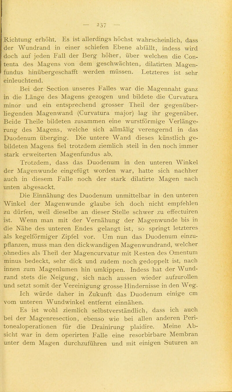 Richtung erhöht. Es ist allerdings höchst wahrscheinlich, dass der Wundrand in einer schiefen Ebene abfällt, indess wird doch auf jeden Fall der Berg höher, über welchen die Con- tenta des Magens von dem geschwächten, dilatirten Magen- fundus hinübergeschafft werden müssen. Letzteres ist sehr einleuchtend. Bei der Section unseres Falles war die Magennaht ganz in die Länge des Magens gezogen und bildete die Curvatura minor und ein entsprechend grosser Theil der gegenüber- liegenden Magenwand (Curvatura major) lag ihr gegenüber. Beide Theile bildeten zusammen eine wurstförmige Verlänge- rung des Magens, welche sich allmälig verengernd in das Duodenum überging. Die untere Wand dieses künstlich ge- bildeten Magens fiel trotzdem ziemlich steil in den noch immer stark erweiterten Magenfundus ab. Trotzdem, dass das Duodenum in den unteren Winkel der Magenwunde eingefügt worden war, hatte sich nachher auch in diesem Falle noch der stark dilatirte Magen nach unten abgesackt. Die Einnähung des Duodenum unmittelbar in den unteren Winkel der Magenwunde glaube ich doch nicht empfehlen zu dürfen, weil dieselbe an dieser Stelle schwer zu effectuiren ist. Wenn man mit der Vernähung der Magenwunde bis in die Nähe des unteren Endes gelangt ist, so springt letzteres als kegelförmiger Zipfel vor. Um nun das Duodenum einzu- pflanzen, muss man den dickwandigen Magenwundrand, welcher .ohnedies als Theil der Magencurvatur mit Resten des Omentum minus bedeckt, sehr dick und zudem noch gedoppelt ist, nach innen zum Magenlumen hin umkippen. Indess hat der Wund- rand stets die Neigung, sich nach aussen wieder aufzurollen und setzt somit der Vereinigung grosse Hindernisse in den Weg. Ich würde daher in Zukunft das Duodenum einige cm vom unteren Wundwinkel entfernt einnähen. Es ist wohl ziemUch selbstverständlich, dass ich auch bei der Magenresection, ebenso wie bei allen anderen Peri- tonealoperationen für die Drainirung plaidire. Meine Ab- sicht war in dem operirten Ealle eine resorbirbare Membran unter dem Magen durchzuführen und mit einigen Suturen an