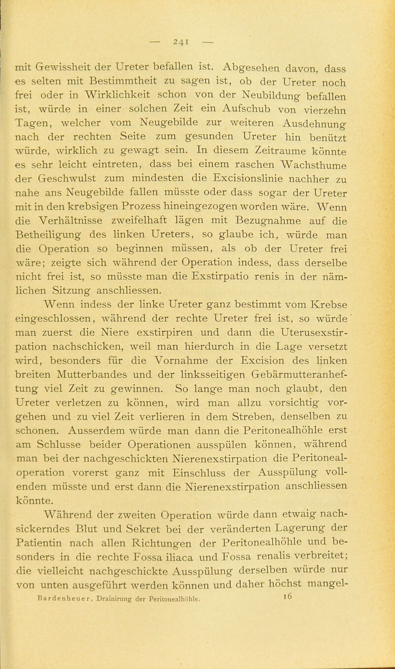 mit Gewissheit der Ureter befallen ist. Abgesehen davon, dass es selten mit Bestimmtheit zu sagen ist, ob der Ureter noch frei oder in Wirklichkeit schon von der Neubildung befallen ist, würde in einer solchen Zeit ein Aufschub von vierzehn Tagen, welcher vom Neugebilde zur weiteren Ausdehnung nach der rechten Seite zum gesunden Ureter hin benützt würde, wirklich zu gewagt sein. In diesem Zeiträume könnte es sehr leicht eintreten, dass bei einem raschen Wachsthume der Geschwulst zum mindesten die Excisionslinie nachher zu nahe ans Neugebilde fallen müsste oder dass sogar der Ureter mit in den krebsigen Prozess hineingezogen worden wäre. Wenn die Verhältnisse zweifelhaft lägen mit Bezugnahme auf die Betheiligung des linken Ureters, so glaube ich, würde man die Operation so beginnen müssen, als ob der Ureter frei wäre; zeigte sich während der Operation indess, dass derselbe nicht frei ist, so müsste man die Exstirpatio renis in der näm- lichen Sitzung anschliessen. Wenn indess der linke Ureter ganz bestimmt vom Krebse eingeschlossen, während der rechte Ureter frei ist, so würde man zuerst die Niere exstirpiren und dann die Uterusexstir- pation nachschicken, weil man hierdurch in die Lage versetzt wird, besonders für die Vornahme der Excision des linken breiten Mutterbandes und der linksseitigen Gebärmutteranhef- tung viel Zeit zu gewinnen. So lange man noch glaubt, den Ureter verletzen zu können, wird man allzu vorsichtig vor- gehen und zu viel Zeit verlieren in dem Streben, denselben zu schonen. Ausserdem würde man dann die Peritonealhöhle erst am Schlüsse beider Operationen ausspülen können, während man bei der nachgeschickten Nierenexstirpation die Peritoneal- operation vorerst ganz mit Einschluss der Ausspülung voll- enden müsste und erst dann die Nierenexstirpation anschliessen könnte. Während der zweiten Operation würde dann etwaig nach- sickerndes Blut und Sekret bei der veränderten Lagerung der Patientin nach allen Richtungen der Peritonealhöhle und be- sonders in die rechte Fossa iliaca und Fossa renahs verbreitet; die vielleicht nachgeschickte Ausspülung derselben würde nur von unten ausgeführt werden können und daher höchst mangel- Bardenheuer, Drainirung der Peritonealhöhle.