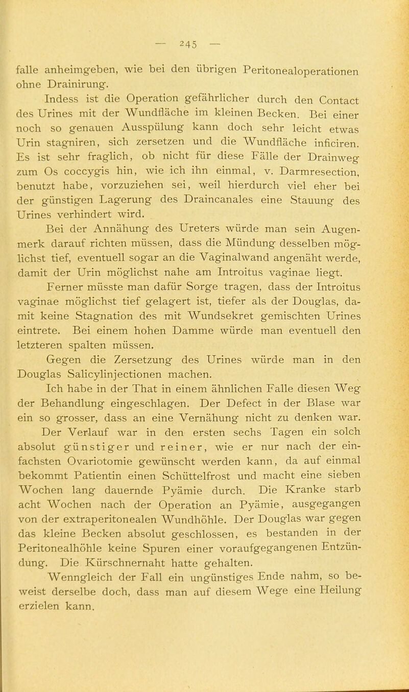falle anheimgeben, wie bei den übrigen Peritonealoperationen ohne Drainirung. Indess ist die Operation gefährlicher durch den Contact des Urines mit der Wundfläche im kleinen Becken. Bei einer noch so genauen Ausspülung kann doch sehr leicht etwas Urin stagniren, sich zersetzen und die Wundfläche inficiren. Es ist sehr fraglich, ob nicht für diese Fälle der Drainweg zum Os coccygis hin, wie ich ihn einmal, v. Darmresection, benutzt habe, vorzuziehen sei, weil hierdurch viel eher bei der günstigen Lagerung des Draincanales eine Stauung des Urines verhindert wird. Bei der Annähung des Ureters würde man sein Augen- merk darauf richten müssen, dass die Mündung desselben mög- lichst tief, eventuell sogar an die Vaginalwand angenäht werde, damit der Urin möglichst nahe am Introitus vaginae liegt. Ferner müsste man dafür Sorge tragen, dass der Introitus vaginae möglichst tief gelagert ist, tiefer als der Douglas, da- mit keine Stagnation des mit Wundsekret gemischten Urines eintrete. Bei einem hohen Damme würde man eventuell den letzteren spalten müssen. Gegen die Zersetzung des Urines würde man in den Douglas Salicylinjectionen machen. Ich habe in der That in einem ähnlichen Falle diesen Weg der Behandlung eingeschlagen. Der Defect in der Blase war ein so grosser, dass an eine Vernähung nicht zu denken war. Der Verlauf war in den ersten sechs Tagen ein solch absolut günstiger und reiner, wie er nur nach der ein- fachsten Ovariotomie gewünscht werden kann, da auf einmal bekommt Patientin einen Schüttelfrost und macht eine sieben Wochen lang dauernde Pyämie durch. Die Kranke starb acht Wochen nach der Operation an Pyämie, ausgegangen von der extraperitonealen Wundhöhle. Der Douglas war gegen das kleine Becken absolut geschlossen, es bestanden in der Peritonealhöhle keine Spuren einer voraufgegangenen Entzün- dung. Die Kürschnernaht hatte gehalten. Wenngleich der Fall ein ungünstiges Ende nahm, so be- weist derselbe doch, dass man auf diesem Wege eine Heilung erzielen kann.