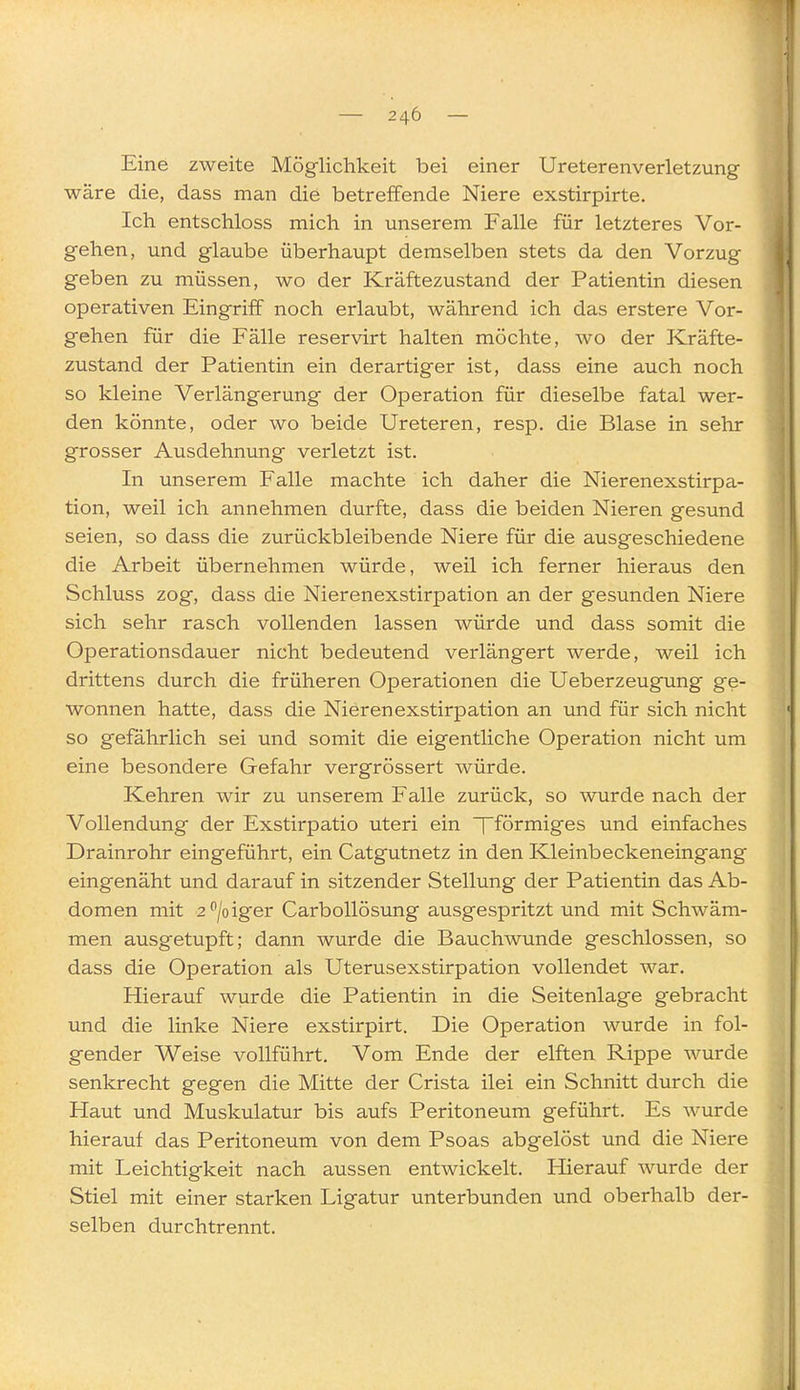 Eine zweite Möglichkeit bei einer Ureterenverletzung wäre die, dass man die betreffende Niere exstirpirte. Ich entschloss mich in unserem Falle für letzteres Vor- gehen, und glaube überhaupt demselben stets da den Vorzug geben zu müssen, wo der Kräftezustand der Patientin diesen operativen Eingriff noch erlaubt, während ich das erstere Vor- gehen für die Fälle reservirt halten möchte, wo der Kräfte- zustand der Patientin ein derartiger ist, dass eine auch noch so kleine Verlängerung der Operation für dieselbe fatal wer- den könnte, oder wo beide Ureteren, resp. die Blase in sehr grosser Ausdehnung verletzt ist. In unserem Falle machte ich daher die Nierenexstirpa- tion, weil ich annehmen durfte, dass die beiden Nieren gesund seien, so dass die zurückbleibende Niere für die ausgeschiedene die Arbeit übernehmen würde, weil ich ferner hieraus den Schluss zog, dass die Nierenexstirpation an der gesunden Niere sich sehr rasch vollenden lassen würde und dass somit die Operationsdauer nicht bedeutend verlängert werde, weil ich drittens durch die früheren Operationen die Ueberzeugung ge- wonnen hatte, dass die Nierenexstirpation an und für sich nicht so gefährlich sei und somit die eigentliche Operation nicht um eine besondere Gefahr vergrössert würde. Kehren wir zu unserem Falle zurück, so wurde nach der Vollendung der Exstirpatio uteri ein fförmiges und einfaches Drainrohr eingeführt, ein Catgutnetz in den Kleinbeckeneingang eingenäht und darauf in sitzender Stellung der Patientin das Ab- domen mit 2^/oiger CarboUösung ausgespritzt und mit Schwäm- men ausgetupft; dann wurde die Bauchwunde geschlossen, so dass die Operation als Uterusexstirpation vollendet war. Hierauf wurde die Patientin in die Seitenlage gebracht und die linke Niere exstirpirt. Die Operation wurde in fol- gender Weise vollführt. Vom Ende der elften Rippe wurde senkrecht gegen die Mitte der Crista ilei ein Schnitt durch die Haut und Muskulatur bis aufs Peritoneum geführt. Es wurde hierauf das Peritoneum von dem Psoas abgelöst und die Niere mit Leichtigkeit nach aussen entwickelt. Hierauf wurde der Stiel mit einer starken Ligatur unterbunden und oberhalb der- selben durchtrennt.