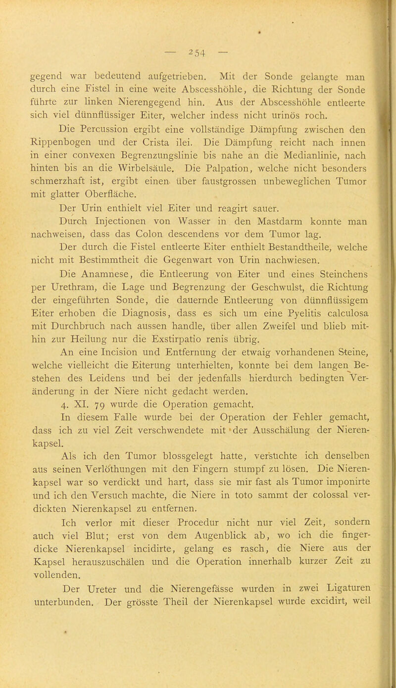 gegend war bedeutend aufgetrieben. Mit der Sonde gelangte man durch eine Fistel in eine weite Abscesshöhle, die Richtung der Sonde führte zur linken Nierengegend hin. Aus der Abscesshöhle entleerte sich viel dünnflüssiger Eiter, welcher indess nicht urinös roch. Die Percussion ergibt eine vollständige Dämpfung zwischen den Rippenbogen und der Crista ilei. Die Dämpfung reicht nach innen in einer convexen Begrenzungslinie bis nahe an die Medianlinie, nach hinten bis an die Wirbelsäule. Die Palpation, welche nicht besonders schmerzhaft ist, ergibt einen- über faustgrossen unbeweglichen Tumor mit glatter Oberfläche. Der Urin enthielt viel Eiter und reagirt sauer. Durch Injectionen von Wasser in den Mastdarm konnte man nachweisen, dass das Colon descendens vor dem Tumor lag. Der durch die Fistel entleerte Eiter enthielt Bestandtheile, welche nicht mit Bestimmtheit die Gegenwart von Urin nachwiesen. Die Anamnese, die Entleerung von Eiter und eines Steinchens per Urethram, die Lage und Begrenzung der Geschwulst, die Richtung der eingeführten Sonde, die dauernde Entleerung von dünnflüssigem Eiter erhoben die Diagnosis, dass es sich um eine Pyelitis calculosa mit Durchbruch nach aussen handle, über allen Zweifel und blieb mit- hin zur Heilung nur die Exstirpatio renis übrig. An eine Incision und Entfernung der etwaig vorhandenen Steine, welche vielleicht die Eiterung unterhielten, konnte bei dem langen Be- stehen des Leidens und bei der jedenfalls hierdurch bedingten Ver- änderung in der Niere nicht gedacht werden. 4. XI. 79 wurde die Operation gemacht. In diesem Falle wurde bei der Operation der Fehler gemacht, dass ich zu viel Zeit verschwendete mit' der Ausschälung der Nieren- kapsel. Als ich den Tumor blossgelegt hatte, vefstichte ich denselben aus seinen Verlöthungen mit den Fingern stumpf zu lösen. Die Nieren- kapsel war so verdickt und hart, dass sie mir fast als Tumor imponirte und ich den Versuch machte, die Niere in toto sammt der colossal ver- dickten Nierenkapsel zu entfernen. Ich verlor mit dieser Procedur nicht nur viel Zeit, sondern auch viel Blut; erst von dem Augenblick ab, wo ich die finger- dicke Nierenkapsel incidirte, gelang es rasch, die Niere aus der Kapsel herauszuschälen und die Operation innerhalb kurzer Zeit zu vollenden. Der Ureter und die Nierengefässe wurden in zwei Ligaturen unterbunden. Der grösste Theil der Nierenkapsel wurde excidirt, weil
