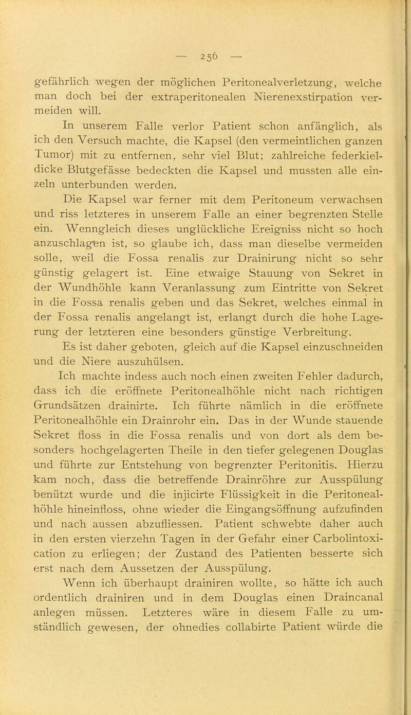 gefährlich wegen der möghchen Peritonealverletzung, welche man doch bei der extraperitonealen Nierenexstirpation ver- meiden will. In unserem Falle verlor Patient schon anfänglich, als ich den Versuch machte, die Kapsel (den vermeintlichen ganzen Tumor) mit zu entfernen, sehr viel Blut; zahlreiche federkiel- dicke Blutgefässe bedeckten die Kapsel und mussten alle ein- zeln unterbunden werden. Die Kapsel war ferner mit dem Peritoneum verwachsen und riss letzteres in unserem Falle an einer begrenzten Stelle ein. Wenngleich dieses unglückliche Ereigniss nicht so hoch anzuschlagen ist, so glaube ich, dass man dieselbe vermeiden solle, weil die Fossa renalis zur Drainirung nicht so sehr günstig gelagert ist. Eine etwaige Stauung von Sekret in der Wundhöhle kann Veranlassung zum Eintritte von Sekret in die Fossa renalis geben und das Sekret, welches einmal in der Fossa renalis angelangt ist, erlangt durch die hohe Lage- rung der letzteren eine besonders g'ünstige Verbreitung. Es ist daher geboten, gleich auf die Kapsel einzuschneiden und die Niere auszuhülsen. Ich machte indess auch noch einen zweiten Fehler dadurch, dass ich die eröffnete Peritonealhöhle nicht nach richtigen Grundsätzen drainirte. Ich führte nämlich in die eröffnete Peritonealhöhle ein Drainrohr ein. Das in der Wunde stauende Sekret floss in die Fossa renalis und von dort als dem be- sonders hochgelagerten Theile in den tiefer gelegenen Douglas und führte zur Entstehung von begrenzter Peritonitis. Hierzu kam noch, dass die betreffende Drainröhre zur Ausspülung benützt wurde und die injicirte Flüssigkeit in die Peritoneal- höhle hineinfloss, ohne wieder die Eingangsöffnung aufzufinden und nach aussen abzufliessen. Patient schwebte daher auch in den ersten vierzehn Tagen in der Gefahr einer Carbolintoxi- cation zu erliegen; der Zustand des Patienten besserte sich erst nach dem Aussetzen der Ausspülung. Wenn ich überhaupt drainiren wollte, so hätte ich auch ordentlich drainiren und in dem Douglas einen Draincanal anlegen müssen. Letzteres wäre in diesem Falle zu um- ständlich gewesen, der ohnedies collabirte Patient würde die