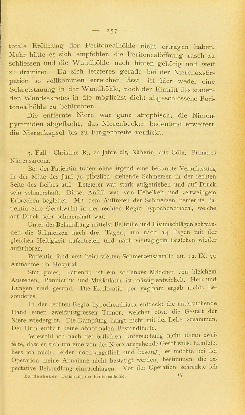 totale Eröffnung der Peritonealhöhle nicht ertragen haben. Mehr hätte es sich empfohlen die Peritonealöffnung rasch zu schliessen und die Wundhöhle nach hinten gehörig und weit zu drainiren. Da sich letzteres gerade bei der Nierenexstir- pation so vollkommen erreichen lässt, ist hier weder eine Sekretstauung in der Wundhöhle, noch der Eintritt des stauen- den Wundsekretes in die möglichst dicht abgeschlossene Peri- tonealhöhle zu befürchten. Die entfernte Niere war ganz atrophisch, die Nieren- pyramiden abgeflacht, das Nierenbecken bedeutend erweitert, die Nierenkapsel bis zu Fingerbreite verdickt. 3. Fall. Christine R., 22 Jahre alt, Näherin, aus Cöln. Primäres Nierensarcom. Bei der Patientin traten ohne irgend eine bekannte Veranlassung in der Mitte des Juni 79 plötzlich ziehende Schmerzen in der rechten Seite des Leibes auf. Letzterer war stark aufgetrieben und auf Druck sehr schmerzhaft. Dieser Anfall war von Uebelkeit und zeitweiligem Erbrechen begleitet. Mit dem Auftreten der Schmerzen bemerkte Pa- tientin eine Geschwulst in der rechten Regio hypochondriaca, welche auf Druck sehr schmerzhaft war. Unter der Behandlung mittelst Bettruhe und Eisumschlägen schwan- den die Schmerzen nach drei Tagen, um nach 14 Tagen mit der gleichen Heftigkeit aufzutreten und nach viertägigem Bestehen wieder aufzuhören. Patientin fand eist beim vierten Schmerzensanfalle am 12, IX. 79 Aufnahrae im Hospital. Stat. praes. Patientin ist ein schlankes Mädchen von bleichem Aussehen. Panniculus und Muskulatur ist mässig entwickelt. Herz und Lungen sind gesund. Die Exploratio per vaginam ergab nichts Be- sonderes. In der rechten Regio hypochondriaca entdeckt die untersuchende Hand einen zweifaustgrossen Tumor, welcher etwa die Gestalt der Niere wiedergibt. Die Dämpfung hängt nicht mit der Leber zusammen. Der Urin enthält keine abnormalen Bestandtheile. Wiewohl ich nach der örtlichen Untersuchung nicht daran zwei- felte, dass es sich um eine von der Niere ausgehende Geschwulst handele, liess ich mich, leider noch ängstlich und besorgt, es möchte bei der Operation meine Annahme nicht bestätigt werden, bestimmen, die ex- pectative Behandlung einzuschlagen. Vor der Operation schreckte ich Bardenheuer, Drainirung der Peritonealhöhle. '7