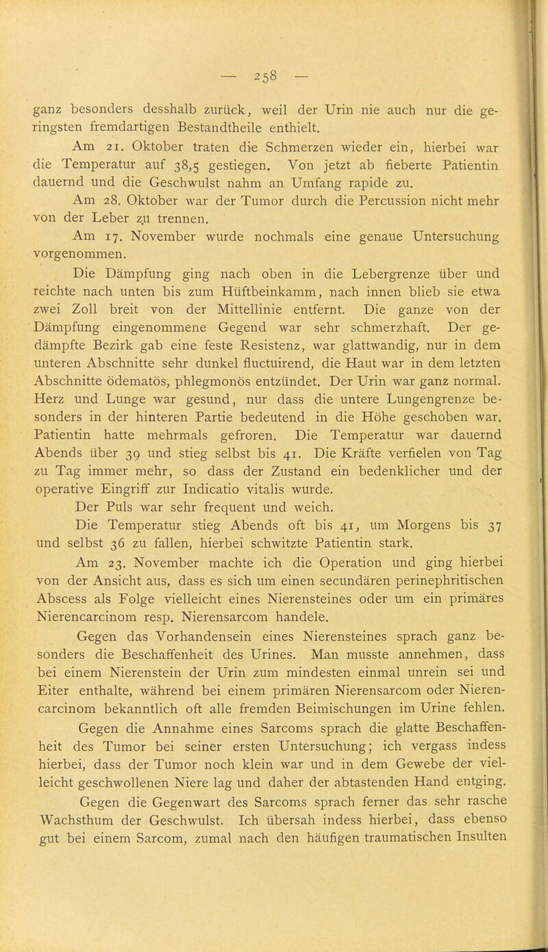 ganz besonders desshalb zurück, weil der Urin nie auch nur die ge- ringsten fremdartigen Bestandtheile enthielt. Am 21. Oktober traten die Schmerzen wieder ein, hierbei war die Temperatur auf 38,5 gestiegen. Von jetzt ab fieberte Patientin dauernd und die Geschwulst nahm an Umfang rapide zu. Am 28. Oktober war der Tumor durch die Percussion nicht mehr von der Leber zu trennen. Am 17. November wurde nochmals eine genaue Untersuchung vorgenommen. Die Dämpfung ging nach oben in die Lebergrenze über und reichte nach unten bis zum Hüftbeinkamm, nach innen blieb sie etwa zwei Zoll breit von der Mittellinie entfernt. Die ganze von der Dämpfung eingenommene Gegend war sehr schmerzhaft. Der ge- dämpfte Bezirk gab eine feste Resistenz, war glattwandig, nur in dem unteren Abschnitte sehr dunkel fluctuirend, die Haut war in dem letzten Abschnitte ödematös, phlegmonös entzündet. Der Urin war ganz normal. Herz und Lunge war gesund, nur dass die untere Lungengrenze be- sonders in der hinteren Partie bedeutend in die Höhe geschoben war. Patientin hatte mehrmals gefroren. Die Temperatur war dauernd Abends über 39 und stieg selbst bis 41. Die Kräfte verfielen von Tag zu Tag immer mehr, so dass der Zustand ein bedenklicher und der operative Eingriff zur Indicatio Vitalis wurde. Der Puls war sehr frequent und weich. Die Temperatur stieg Abends oft bis 41, um Morgens bis 37 und selbst 36 zu fallen, hierbei schwitzte Patientin stark. Am 23. November machte ich die Operation und ging hierbei von der Ansicht aus, dass es sich um einen secundären perinephritischen Abscess als Folge vielleicht eines Nierensteines oder um ein primäres Nierencarcinom resp. Nierensarcom handele. Gegen das Vorhandensein eines Nierensteines sprach ganz be- sonders die Beschaffenheit des Urines. Man musste annehmen, dass bei einem Nierenstein der Urin zum mindesten einmal unrein sei und Eiter enthalte, während bei einem primären Nierensarcom oder Nieren- carcinom bekanntlich oft alle fremden Beimischungen im Urine fehlen. Gegen die Annahme eines Sarcoms sprach die glatte Beschaffen- heit des Tumor bei seiner ersten Untersuchung; ich vergass indess hierbei, dass der Tumor noch klein war und in dem Gewebe der viel- leicht geschwollenen Niere lag und daher der abtastenden Hand entging. Gegen die Gegenwart des Sarcoms sprach ferner das sehr rasche Wachsthum der Geschwulst. Ich übersah indess hierbei, dass ebenso gut bei einem Sarcom, zumal nach den häufigen traumatischen Insulten