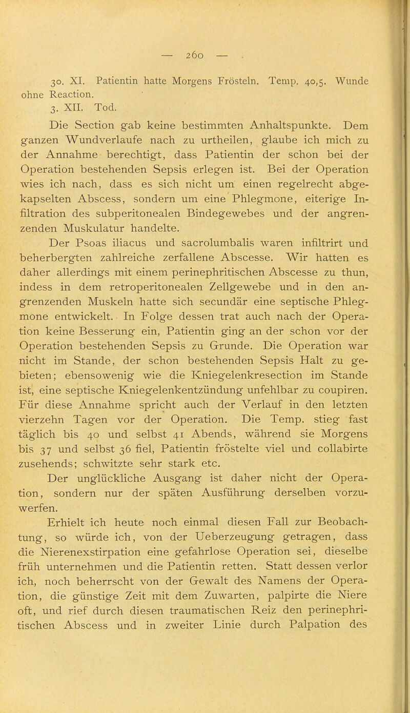 30. XI. Patientin hatte Morgens Frösteln. Temp. 40,5. Wunde ohne Reaction. 3. XII. Tod. Die Section gab keine bestimmten Anhaltspunkte. Dem ganzen Wundverlaufe nach zu urtheilen, glaube ich mich zu der Annahme berechtigt, dass Patientin der schon bei der Operation bestehenden Sepsis erlegen ist. Bei der Operation wies ich nach, dass es sich nicht um einen regelrecht abge- kapselten Abscess, sondern um eine Phlegmone, eiterige In- filtration des subperitonealen Bindegewebes und der angren- zenden Muskulatur handelte. Der Psoas iliacus und sacrolumbalis waren infiltrirt und beherbergten zahlreiche zerfallene Abscesse. Wir hatten es daher allerdings mit einem perinephritischen Abscesse zu thun, indess in dem retroperitonealen Zellgewebe und in den an- grenzenden Muskeln hatte sich secundär eine septische Phleg- mone entwickelt. In Folge dessen trat auch nach der Opera- tion keine Besserung ein, Patientin ging an der schon vor der Operation bestehenden Sepsis zu Grunde. Die Operation war nicht im Stande, der schon bestehenden Sepsis Halt zu ge- bieten; ebensowenig wie die Kniegelenkresection im Stande ist, eine septische Kniegelenkentzündung unfehlbar zu coupiren. Für diese Annahme spricht auch der Verlauf in den letzten vierzehn Tagen vor der Operation. Die Temp. stieg fast täglich bis 40 und selbst 41 Abends, während sie Morgens bis 37 und selbst 36 fiel, Patientin fröstelte viel und coUabirte zusehends; schwitzte sehr stark etc. Der unglückliche Ausgang ist daher nicht der Opera- tion, sondern nur der späten Ausführung derselben vorzu- werfen. Erhielt ich heute noch einmal diesen Fall zur Beobach- tung, so würde ich, von der Ueberzeugung getragen, dass die Nierenexstirpation eine gefahrlose Operation sei, dieselbe früh unternehmen und die Patientin retten. Statt dessen verlor ich, noch beherrscht von der Gewalt des Namens der Opera- tion, die günstige Zeit mit dem Zuwarten, palpirte die Niere oft, und rief durch diesen traumatischen Reiz den perinephri- tischen Abscess und in zweiter Linie durch Palpation des