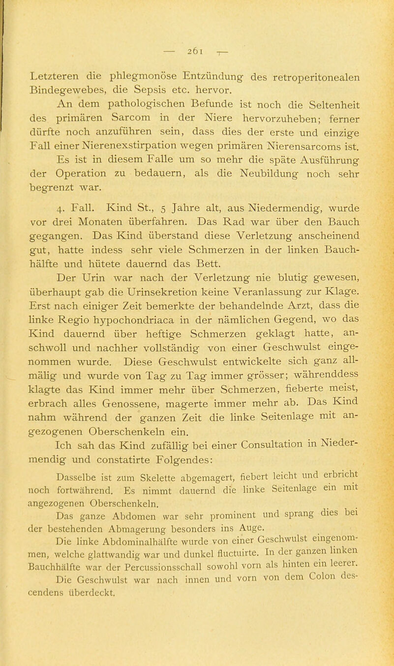 Letzteren die phlegmonöse Entzündung des retroperitonealen Bindegewebes, die Sepsis etc. hervor. An dem pathologischen Befunde ist noch die Seltenheit des primären Sarcom in der Niere hervorzuheben; ferner dürfte noch anzuführen sein, dass dies der erste und einzige Fall einer Nierenexstirpation wegen primären Nierensarcoms ist. Es ist in diesem Falle um so mehr die späte Ausführung der Operation zu bedauern, als die Neubildung noch sehr begrenzt war. 4. Fall. Kind St., 5 Jahre alt, aus Niedermendig, wurde vor drei Monaten überfahren. Das Rad war über den Bauch gegangen. Das Kind überstand diese Verletzung anscheinend gut, hatte indess sehr viele Schmerzen in der linken Bauch- hälfte und hütete dauernd das Bett. Der Urin war nach der Verletzung nie blutig gewesen, überhaupt gab die Urinsekretion keine Veranlassung zur Klage. Erst nach einiger Zeit bemerkte der behandelnde Arzt, dass die linke Regio hypochondriaca in der nämlichen Gegend, wo das Kind dauernd über heftige Schmerzen geklagt hatte, an- schwoll und nachher vollständig von einer Geschwulst einge- nommen wurde. Diese Geschwulst entwickelte sich ganz all- mälig und wurde von Tag zvi Tag immer grösser; währenddess klagte das Kind immer mehr über Schmerzen, fieberte meist, erbrach alles Genossene, magerte immer mehr ab. Das Kind nahm während der ganzen Zeit die linke Seitenlage mit an- gezogenen Oberschenkeln ein. Ich sah das Kind zufällig bei einer Consultation in Nieder- mendig und constatirte Folgendes: Dasselbe ist zum Skelette abgemagert, fiebert leicht und erbricht noch fortwährend. Es nimmt dauernd die linke Seitenlage em mit angezogenen Oberschenkeln. Das ganze Abdomen war sehr prominent und sprang dies bei der bestehenden Abmagerung besonders ins Auge. Die linke Abdominalhälfte wurde von einer Geschwulst eingenom- men, welche glattwandig war und dunkel fluctuirte. In der ganzen linken Bauchhälfte war der Percussionsschall sowohl vorn als hinten ein leerer. Die Geschwulst war nach innen und vorn von dem Colon des- cendens überdeckt.