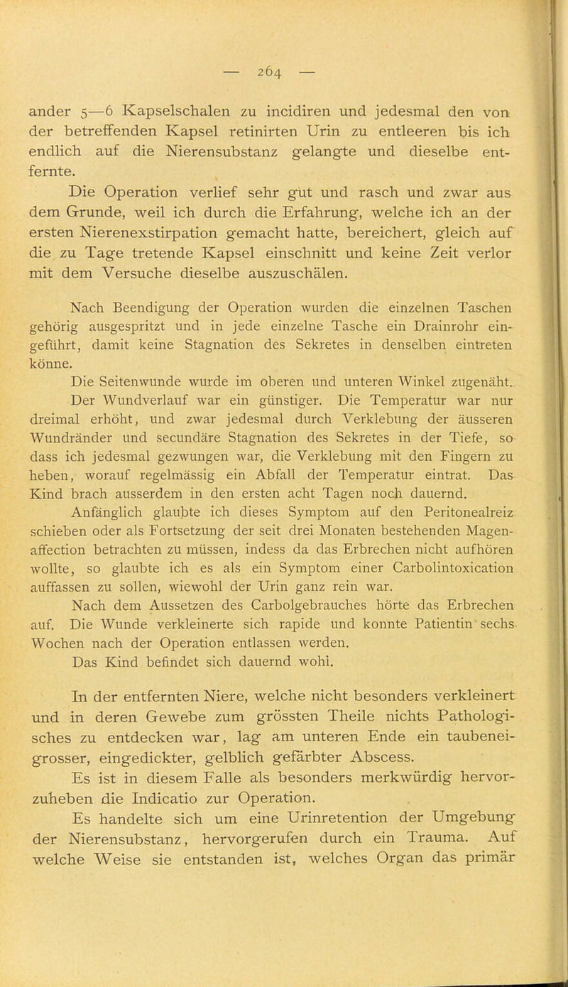 ander 5—6 Kapselschalen zu incidiren und jedesmal den von der betreffenden Kapsel retinirten Urin zu entleeren bis ich endlich auf die Nierensubstanz gelangte und dieselbe ent- fernte. Die Operation verlief sehr gut und rasch und zwar aus dem Grunde, weil ich durch die Erfahrung, welche ich an der ersten Nierenexstirpation gemacht hatte, bereichert, gleich auf die zu Tage tretende Kapsel einschnitt und keine Zeit verlor mit dem Versuche dieselbe auszuschälen. Nach Beendigung der Operation wurden die einzelnen Taschen gehörig ausgespritzt und in jede einzelne Tasche ein Drainrohr ein- geführt, damit keine Stagnation des Sekretes in denselben eintreten könne. Die Seitenwunde wurde im oberen und unteren Winkel zugenäht. Der Wundverlauf war ein günstiger. Die Temperatur war nur dreimal erhöht, und zwar jedesmal durch Verklebung der äusseren Wundränder und secundäre Stagnation des Sekretes in der Tiefe, so dass ich jedesmal gezwungen war, die Verklebung mit den Fingern zu heben, worauf regelmässig ein Abfall der Temperatur eintrat. Das Kind brach ausserdem in den ersten acht Tagen noch dauernd. Anfänglich glaubte ich dieses Symptom auf den Peritoneaheiz schieben oder als Fortsetzung der seit drei Monaten bestehenden Magen- affection betrachten zu müssen, indess da das Erbrechen nicht aufhören wollte, so glaubte ich es als ein Symptom einer Carbolintoxication auffassen zu sollen, wiewohl der Urin ganz rein war. Nach dem Aussetzen des Carbolgebrauches hörte das Erbrechen auf. Die Wunde verkleinerte sich rapide und konnte Patientin sechs Wochen nach der Operation entlassen werden. Das Kind befindet sich dauernd wohl. In der entfernten Niere, welche nicht besonders verkleinert und in deren Gewebe zum grössten Theile nichts Pathologi- sches zu entdecken war, lag am unteren Ende ein taubenei- grosser, eingedickter, gelblich gefärbter Abscess. Es ist in diesem Falle als besonders merkwürdig hervor- zuheben die Indicatio zur Operation. Es handelte sich um eine Urinretention der Umgebung der Nierensubstanz, hervorgerufen durch ein Trauma. Auf welche Weise sie entstanden ist, welches Organ das primär