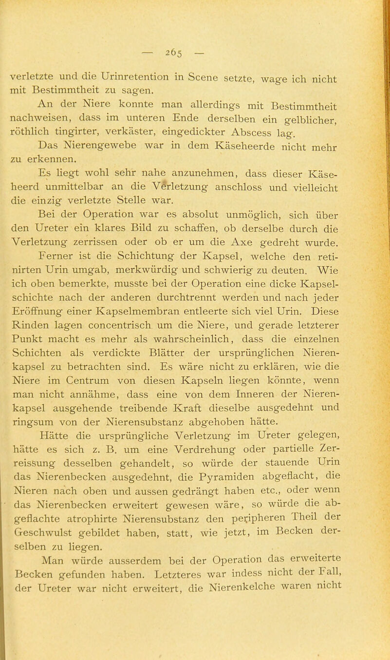 — 205 — verletzte und die Urinretention in Scene setzte, wage ich nicht mit Bestimmtheit zu sagen. An der Niere konnte man allerdings mit Bestimmtheit nachweisen, dass im unteren Ende derselben ein gelblicher, röthlich tingirter, verkäster, eingedickter Abscess lag. Das Nierengewebe war in dem Käseheerde nicht mehr zu erkennen. Es Hegt wohl sehr nahe anzunehmen, dass dieser Käse- heerd unmittelbar an die Verletzung anschloss und vielleicht die einzig verletzte Stelle war. Bei der Operation war es absolut unmöglich, sich über den Ureter ein klares Bild zu schaffen, ob derselbe durch die Verletzung zerrissen oder ob er um die Axe gedreht wurde. Ferner ist die Schichtung der Kapsel, welche den reti- nirten Urin umgab, merkwürdig und schwierig zu deuten. Wie ich oben bemerkte, musste bei der Operation eine dicke Kapsel- schichte nach der anderen durchtrennt werden und nach jeder Eröffnung einer Kapselmembran entleerte sich viel Urin. Diese Rinden lagen concentrisch um die Niere, und gerade letzterer Punkt macht es mehr als wahrscheinlich, dass die einzelnen Schichten als verdickte Blätter der ursprünglichen Nieren- kapsel zu betrachten sind. Es wäre nicht zu erklären, wie die Niere im Centrum von diesen Kapseln liegen könnte, wenn man nicht annähme, dass eine von dem Inneren der Nieren- kapsel ausgehende treibende Kraft dieselbe ausgedehnt und ringsum von der Nierensubstanz abgehoben hätte. Hätte die ursprüngliche Verletzung im Ureter gelegen, hätte es sich z. B. um eine Verdrehung oder partielle Zer- reissung desselben gehandelt, so würde der stauende Urin das Nierenbecken ausgedehnt, die Pyramiden abgeflacht, die Nieren nach oben und aussen gedrängt haben etc., oder wenn das Nierenbecken erweitert gewesen wäre, so würde die ab- geflachte atrophirte Nierensubstanz den peripheren Theil der Geschwulst gebildet haben, statt, wie jetzt, im Becken der- selben zu liegen. Man würde ausserdem bei der Operation das erweiterte Becken gefunden haben. Letzteres war indess nicht der Fall, der Ureter war nicht erweitert, die Nierenkelche waren nicht