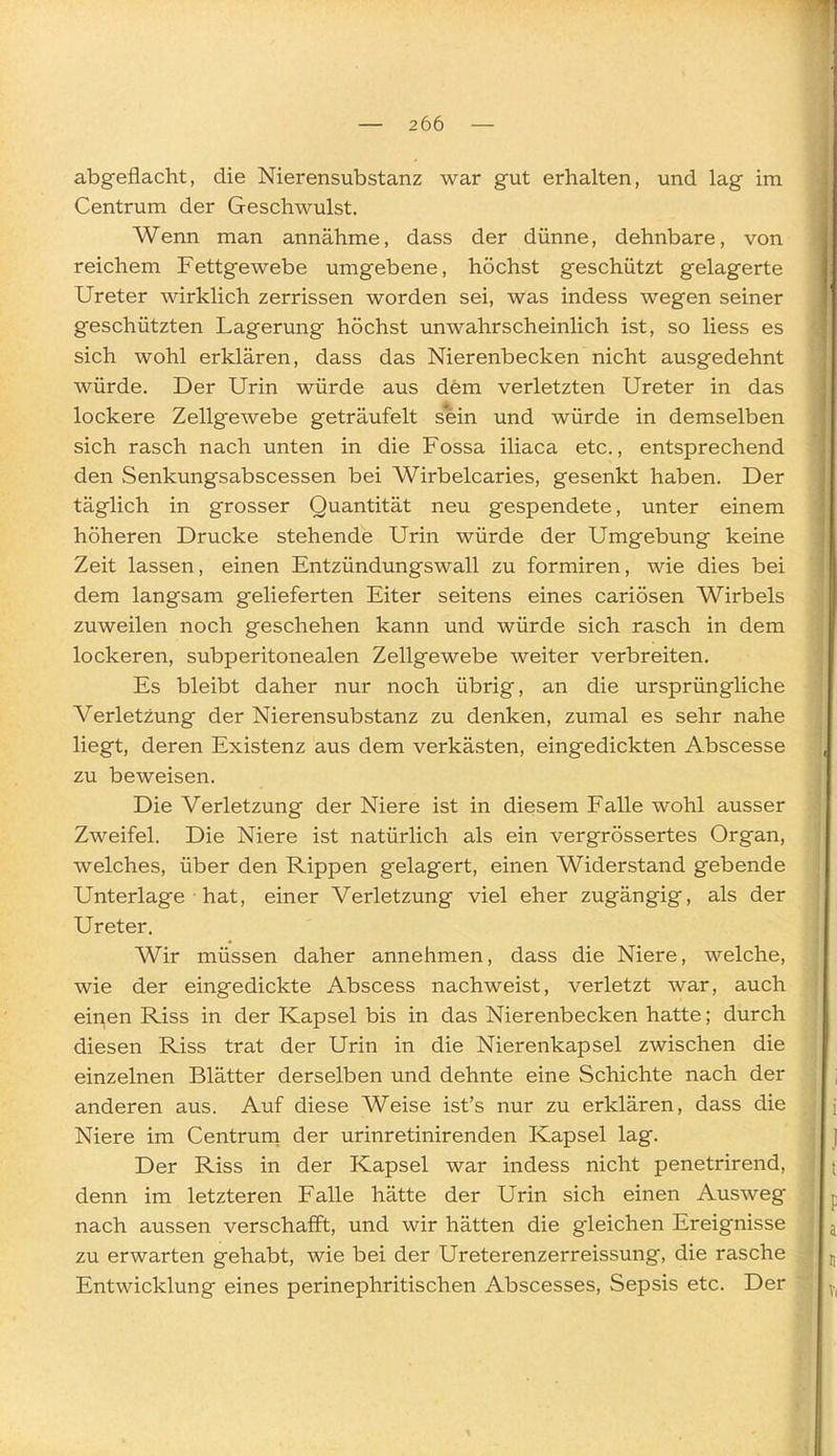 abgeflacht, die Nierensubstanz war gut erhalten, und lag im Centrum der Geschwulst. Wenn man annähme, dass der dünne, dehnbare, von reichem Fettgewebe umgebene, höchst geschützt gelagerte Ureter wirklich zerrissen worden sei, was indess wegen seiner geschützten Lagerung höchst unwahrscheinlich ist, so liess es sich wohl erklären, dass das Nierenbecken nicht ausgedehnt würde. Der Urin würde aus dem verletzten Ureter in das lockere Zellgewebe geträufelt sein und würde in demselben sich rasch nach unten in die Fossa iliaca etc., entsprechend den Senkungsabscessen bei Wirbelcaries, gesenkt haben. Der täglich in grosser Quantität neu gespendete, unter einem höheren Drucke stehende Urin würde der Umgebung keine Zeit lassen, einen Entzündungswall zu formiren, wie dies bei dem langsam gelieferten Eiter seitens eines cariösen Wirbels zuweilen noch geschehen kann und würde sich rasch in dem lockeren, subperitonealen Zellgewebe weiter verbreiten. Es bleibt daher nur noch übrig, an die ursprüngliche Verletzung der Nierensubstanz zu denken, zumal es sehr nahe liegt, deren Existenz aus dem verkästen, eingedickten Abscesse zu beweisen. Die Verletzung der Niere ist in diesem Falle wohl ausser Zweifel. Die Niere ist natürlich als ein vergrössertes Organ, welches, über den Rippen gelagert, einen Widerstand gebende Unterlage hat, einer Verletzung viel eher zugängig, als der Ureter. Wir müssen daher annehmen, dass die Niere, welche, wie der eingedickte Abscess nachweist, verletzt war, auch einen Riss in der Kapsel bis in das Nierenbecken hatte; durch diesen Riss trat der Urin in die Nierenkapsel zwischen die einzelnen Blätter derselben und dehnte eine Schichte nach der anderen aus. Auf diese Weise ist's nur zu erklären, dass die Niere im Centruna der urinretinirenden Kapsel lag. Der Riss in der Kapsel war indess nicht penetrirend, denn im letzteren Falle hätte der Urin sich einen Ausweg nach aussen verschafft, und wir hätten die gleichen Ereignisse zu erwarten gehabt, wie bei der Ureterenzerreissung, die rasche Entwicklung eines perinephritischen Abscesses, Sepsis etc. Der