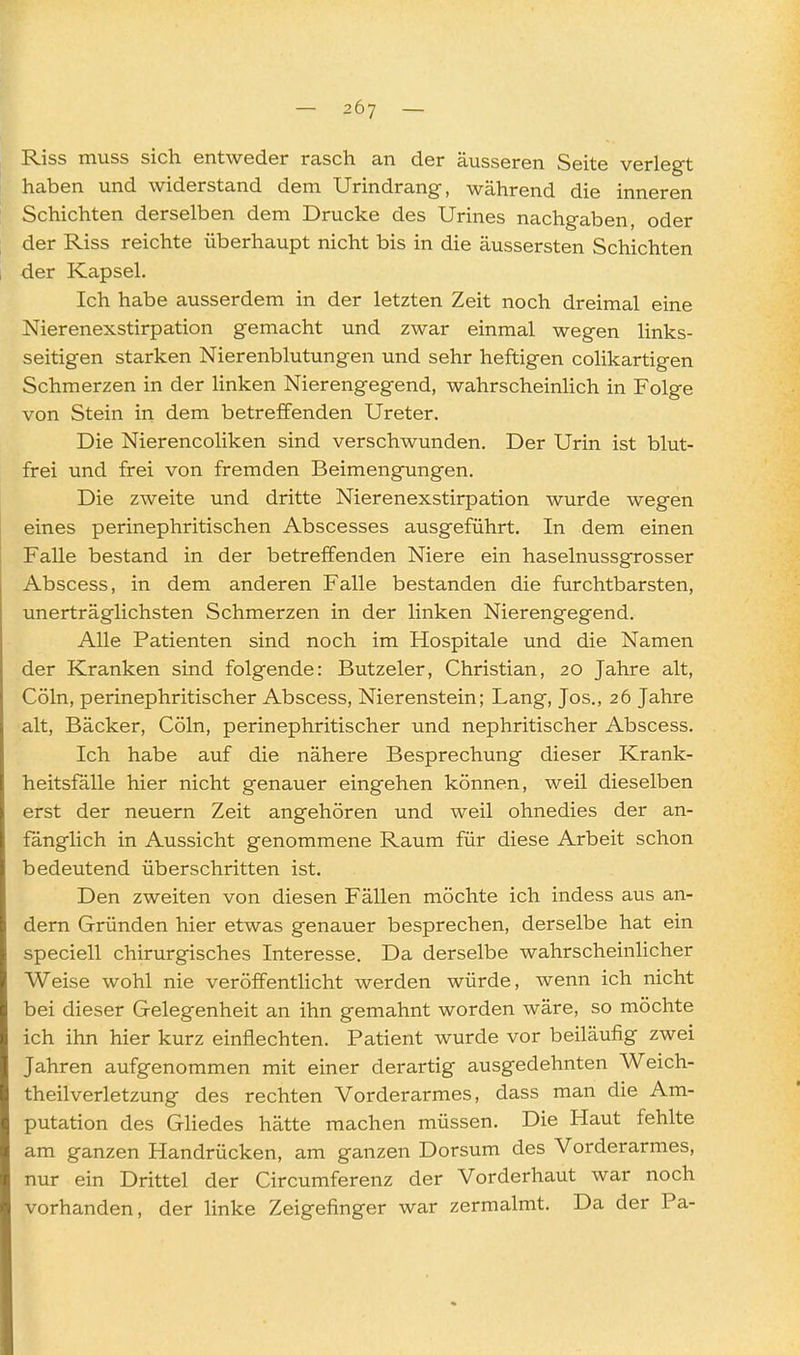 Riss muss sich entweder rasch an der äusseren Seite verlegt haben und widerstand dem Urindrang, während die inneren Schichten derselben dem Drucke des Urines nachgaben, oder der Riss reichte überhaupt nicht bis in die äussersten Schichten der Kapsel. Ich habe ausserdem in der letzten Zeit noch dreimal eine Nierenexstirpation gemacht und zwar einmal wegen links- seitigen starken Nierenblutungen und sehr heftigen colikartigen Schmerzen in der linken Nierengegend, wahrscheinlich in Folge von Stein in dem betreffenden Ureter. Die Nierencoliken sind verschwunden. Der Urin ist blut- frei und frei von fremden Beimengungen. Die zweite und dritte Nierenexstirpation wurde wegen eines perinephritischen Abscesses ausgeführt. In dem einen Falle bestand in der betreffenden Niere ein haselnussgrosser Abscess, in dem anderen Falle bestanden die furchtbarsten, unerträglichsten Schmerzen in der linken Nierengegend. Alle Patienten sind noch im Hospitale und die Namen der Kranken sind folgende: Butzeler, Christian, 20 Jahre alt, Cöln, perinephritischer Abscess, Nierenstein; Lang, Jos., 26 Jahre alt, Bäcker, Cöln, perinephritischer und nephritischer Abscess. Ich habe auf die nähere Besprechung dieser Krank- heitsfälle hier nicht genauer eingehen können, weil dieselben erst der neuern Zeit angehören und weil ohnedies der an- fänglich in Aussicht genommene Raum für diese Arbeit schon bedeutend überschritten ist. Den zweiten von diesen Fällen möchte ich indess aus an- dern Gründen hier etwas genauer besprechen, derselbe hat ein speciell chirurgisches Interesse. Da derselbe wahrscheinlicher Weise wohl nie veröffentlicht werden würde, wenn ich nicht bei dieser Gelegenheit an ihn gemahnt worden wäre, so möchte ich ihn hier kurz einflechten. Patient wurde vor beiläufig zwei Jahren aufgenommen mit einer derartig ausgedehnten Weich- theilverletzung des rechten Vorderarmes, dass man die Am- putation des Gliedes hätte machen müssen. Die Haut fehlte am ganzen Handrücken, am ganzen Dersum des Vorderarmes, nur ein Drittel der Circumferenz der Vorderhaut war noch vorhanden, der linke Zeigefinger war zermalmt. Da der Pa-