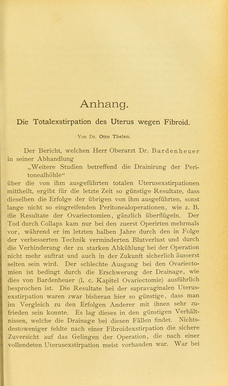 Anhang. Die Totalexstirpation des Uterus wegen Fibroid. Von Dr. Otto Thelen. Der Bericht, welchen Herr Oberarzt Dr. Bardenheuer in seiner Abhandlung „Weitere Studien betreffend die Drainirung der Peri- tonealhöhle über die von ihm ausgeführten totalen Uterusexstirpationen mittheilt, ergibt für die letzte Zeit so günstige Resultate, dass dieselben die Erfolge der übrigen von ihm ausgeführten, sonst lange nicht so eingreifenden Peritonealoperationen, wie z. B. die Resultate der Ovariectomien, gänzlich überflügeln. Der Tod durch CoUaps kam nur bei den zuerst Operirten mehrmals vor, während er im letzten halben Jahre durch den in Folge der verbesserten Technik verminderten Blutverlust und dvirch die Verhinderung der zu starken Abkühlung bei der Operation nicht mehr auftrat und auch in der Zukunft sicherlich äusserst selten sein wird. Der schlechte Ausgang bei den Ovariecto- mien ist bedingt durch die Erschwerung der Drainage, wie dies von Bardenheuer (1. c. Kapitel Ovariectomie) ausführlich besprochen ist. Die Resultate bei der supravaginalen Uterus- exstirpation waren zwar bisheran hier so günstige, dass man im Vergleich zu den Erfolgen Anderer mit ihnen sehr zu- frieden sein konnte. Es lag dieses in den günstigen Verhält- nissen, welche die Drainage bei diesen Fällen findet. Nichts- destoweniger fehlte nach einer Fibroidexstirpation die sichere Zuversicht auf das Gelingen der Operation, die nach einer vollendeten Uterusexstirpation meist vorhanden war. War bei