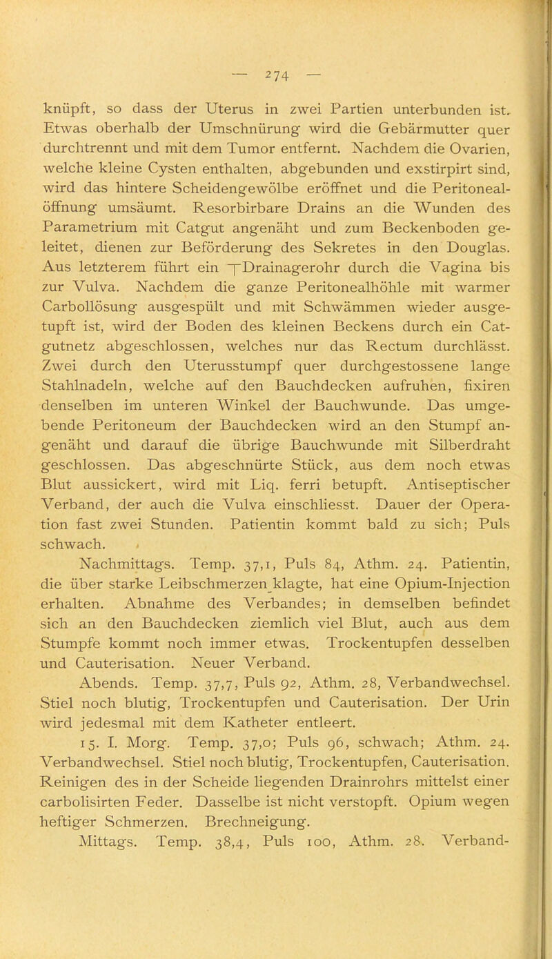 knüpft, so dass der Uterus in zwei Partien unterbunden ist. Etwas oberhalb der Umschnürung wird die Gebärmutter quer durchtrennt und mit dem Tumor entfernt. Nachdem die Ovarien, welche kleine Cysten enthalten, abgebunden und exstirpirt sind, wird das hintere Scheidengewölbe eröffnet und die Peritoneal- öffnung umsäumt. Resorbirbare Drains an die Wunden des Parametrium mit Catgut angenäht und zum Beckenboden ge- leitet, dienen zur Beförderung des Sekretes in den Douglas. Aus letzterem führt ein pDrainagerohr durch die Vagina bis zur Vulva. Nachdem die ganze Peritonealhöhle mit warmer Carbollösung ausgespült und mit Schwämmen wieder ausge- tupft ist, wird der Boden des kleinen Beckens durch ein Cat- gutnetz abgeschlossen, welches nur das Rectum durchlässt. Zwei durch den Uterusstumpf quer durchgestossene lange Stahlnadeln, welche auf den Bauchdecken aufruhen, fixiren denselben im unteren Winkel der Bauchwunde. Das umge- bende Peritoneum der Bauchdecken wird an den Stumpf an- genäht und darauf die übrige Bauchwunde mit Silberdraht geschlossen. Das abgeschnürte Stück, aus dem noch etwas Blut aussickert, wird mit Liq. ferri betupft. Antiseptischer Verband, der auch die Vulva einschliesst. Dauer der Opera- tion fast zwei Stunden. Patientin kommt bald zu sich; Puls schwach. Nachmittags. Temp. 37,1, Puls 84, Athm. 24. Patientin, die über starke Leibschmerzen klagte, hat eine Opium-Injection erhalten. Abnahme des Verbandes; in demselben befindet sich an den Bauchdecken ziemlich viel Blut, auch aus dem Stumpfe kommt noch immer etwas. Trockentupfen desselben und Cauterisation. Neuer Verband, Abends. Temp. 37,7, Puls 92, Athm. 28, Verbandwechsel. Stiel noch blutig, Trockentupfen und Cauterisation. Der Urin wird jedesmal mit dem Katheter entleert. 15. I. Morg. Temp. 37,0; Puls 96, schwach; Athm. 24. Verbandwechsel. Stiel noch blutig, Trockentupfen, Cauterisation. Reinigen des in der Scheide liegenden Drainrohrs mittelst einer carbolisirten Feder. Dasselbe ist nicht verstopft. Opium wegen heftiger Schmerzen. Brechneigung. Mittags. Temp. 38,4, Puls 100, Athm. 28. Verband-