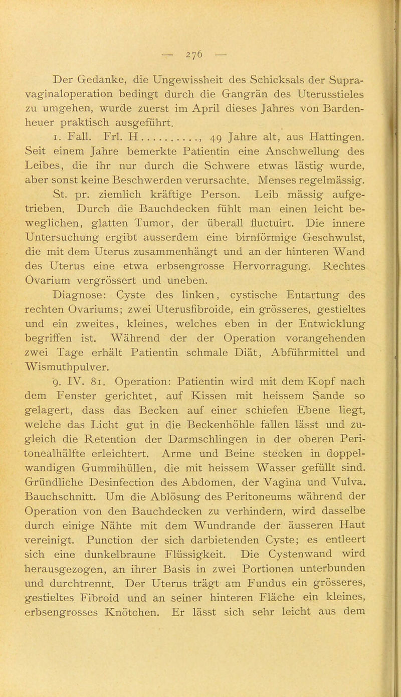 Der Gedanke, die Ungewissheit des Schicksals der Supra- vaginaloperation bedingt durch die Gangrän des Uterusstieles zu umgehen, wurde zuerst im April dieses Jahres von Barden- heuer praktisch ausgeführt. I. Fall. Frl. H , 49 Jahre alt, aus Hattingen. Seit einem Jahre bemerkte Patientin eine Anschwellung des Leibes, die ihr nur durch die Schwere etwas lästig wurde, aber sonst keine Beschwerden verursachte. Menses regelmässig. St. pr. ziemlich kräftige Person. Leib mässig aufge- trieben. Durch die Bauchdecken fühlt man einen leicht be- weglichen, glatten Tumor, der überall fluctuirt. Die innere Untersuchung ergibt ausserdem eine birnförmige Geschwulst, die mit dem Uterus zusammenhängt und an der hinteren Wand des Uterus eine etwa erbsengrosse Hervorragung. Rechtes Ovarium vergrössert und uneben. Diagnose: Cyste des linken, cystische Entartung des rechten Ovariums; zwei Uterusfibroide, ein grösseres, gestieltes und ein zweites, kleines, welches eben in der Entwicklung begriffen ist. Während der der Operation vorangehenden zwei Tage erhält Patientin schmale Diät, Abführmittel und Wismuthpulver. 9. IV. 81. Operation: Patientin wird mit dem Kopf nach dem Fenster gerichtet, auf Kissen mit heissem Sande so gelagert, dass das Becken auf einer schiefen Ebene liegt, welche das Licht gut in die Beckenhöhle fallen lässt und zu- gleich die Retention der Darmschlingen in der oberen Peri- tonealhälfte erleichtert. Arme und Beine stecken in doppel- wandigen Gummihüllen, die mit heissem Wasser gefüllt sind. Gründliche Desinfection des Abdomen, der Vagina und Vulva. Bauchschnitt. Um die Ablösung des Peritoneums während der Operation von den Bauchdecken zu verhindern, wird dasselbe durch einige Nähte mit dem Wundrande der äusseren Haut vereinigt. Function der sich darbietenden Cyste; es entleert sich eine dunkelbraune Flüssigkeit. Die Cystenwand wird herausgezogen, an ihrer Basis in zwei Portionen unterbunden und durchtrennt. Der Uterus trägt am Fundus ein grösseres, gestieltes Fibroid und an seiner hinteren Fläche ein kleines, erbsengrosses Knötchen. Er lässt sich sehr leicht aus dem