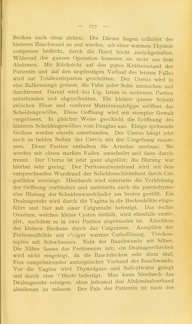 Becken nach oben ziehen. Die Därme hegen cohabirt der hinteren Bauchwand an und werden, rnit einer warmen Thymol- compresse bedeckt, durch die Hand leicht zurückgehalten. Während der ganzen Operation kommen sie nicht aus dem Abdomen. Mit Rücksicht auf den guten Kräftezustand der Patientin und auf den ungünstigen Verlauf des letzten Falles wird zur Totalexstirpation geschritten. Der Uterus wird in eine Balkenzange gefasst, die Tube jeder Seite umstochen und durchtrennt. Darauf wird das Lig. latum in mehreren Partien unterbunden und abgeschnitten. Ein kleiner querer Schnitt zwischen Blase und vorderer Muttermundslippe eröffnet das Scheidengewölbe. Diese Oeffnung wird mit stumpfer Gewalt vergrössert. In gleicher Weise geschieht die Eröffnung des hinteren Scheidengewölbes vom Douglas aus. Einige spritzende Gefässe werden einzeln unterbunden. Der Uterus hängt jetzt noch zu beiden Seiten des Cervix mit der Umgebung zusam- men. Diese Partien enthalten die Arteriae uterinae. Sie werden mit einem starken Faden umschnürt und dann durch- trennt. Der Uterus ist jetzt ganz abgelöst; die Blutung war hierbei sehr gering. Der Peritonealwundrand wird mit dem entsprechenden Wundrand der Scheidenschleimhaut durch Cat- gutfaden vereinigt. Hierdurch wird einerseits die Verklebung der Oeffnung verhindert und anderseits auch die parenchyma- töse Blutung der Scheidenwundränder am besten gestillt. Ein Drainagerohr wird durch die Vagina in die Beckenhöhle einge- führt und hier mit einer Catgutnaht befestigt. Das rechte Ovarium, welches kleine Cysten enthält, wird ebenfalls exstir- pirt, nachdem es in zwei Partien abgebunden ist. Abschluss des kleinen Beckens durch das Catgutnetz. Ausspülen der Peritonealhöhle mit 2>iger warmer Carbollösung. Trocken- tupfen mit Schwämmen. Naht der Bauchwunde mit Silber. Die Nähte fassen das Peritoneum mit; ein Drainageröhrchen wird nicht eingelegt, da die Bauchdecken sehr dünn sind. Fest comprimirender antiseptischer Verband der Bauchwunde. Vor die Vagina wird Thymolgaze und Salicylwatte gelegt und durch eine TBinde befestigt. Man kann hierdurch das Drainagerohr reinigen, ohne jedesmal den Abdominal verband abnehmen zu müssen. Der Puls der Patientin ist nach der