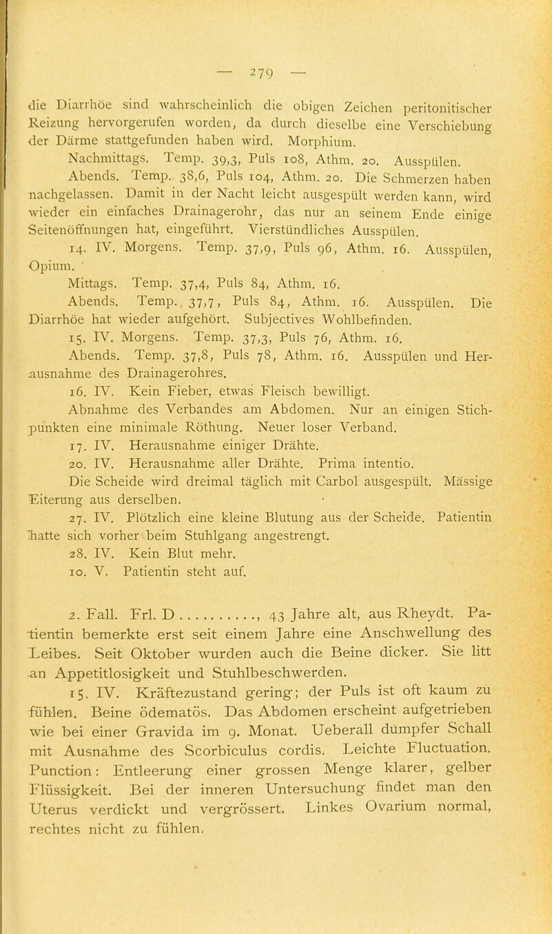 die Diarrhöe sind wahrscheinlich die obigen Zeichen peritonitischer Reizung hervorgerufen worden, da durch dieselbe eine Verschiebung der Därme stattgefunden haben wird. Morphium. Nachmittags. Temp. 39,3, Puls 108, Athm. 20, Ausspülen. Abends. Temp. 38,6, Puls 104, Athm. 20. Die Schmerzen haben nachgelassen. Damit in der Nacht leicht ausgespült werden kann, wird wieder ein einfaches Drainagerohr, das nur an seinem Ende einige Seitenöffnungen hat, eingeführt. Vierstündliches Ausspülen. 14. IV. Morgens. Temp. 37,9, Puls 96, Athm. 16. Ausspülen, Opium. ' Mittags. Temp. 37,4, Puls 84, Athm. 16. Abends. Temp. 37,7, Puls 84, Athm. 16. Ausspülen. Die Diarrhöe hat wieder aufgehört. Subjectives Wohlbefinden. 15. IV. Morgens. Temp. 37,3, Puls 76, Athm. 16. Abends. Temp. 37,8, Puls 78, Athm. 16. Ausspülen und Her- ausnahme des Drainagerohres. 16. IV. Kein Fieber, etwas Fleisch bewilligt. Abnahme des Verbandes am Abdomen. Nur an einigen Stich- punkten eine minimale Röthung. Neuer loser Verband. 17. IV. Herausnahme einiger Drähte. 20. IV. Herausnahme aller Drähte. Prima intentio. Die Scheide wird dreimal täglich mit Carbol ausgespült. Massige Eiterung aus derselben. 27. IV. Plötzlich eine kleine Blutung aus der Scheide. Patientin Tiatte sich vorher beim Stuhlgang angestrengt. 28. IV. Kein Blut mehr. IG. V. Patientin steht auf, 2. Fall. Frl. D , 43 Jahre alt, aus Rheydt. Pa- tientin bemerkte erst seit einem Jahre eine Anschwellung des Leibes. Seit Oktober wurden auch die Beine dicker. Sie litt .an Appetitlosigkeit und Stuhlbeschwerden. ^5. IV. Kräftezustand gering; der Puls ist oft kaum zu fühlen. Beine ödematös. Das Abdomen erscheint aufgetrieben wie bei einer Gravida im g. Monat. Ueberall dumpfer Schall mit Ausnahme des Scorbiculus cordis. Leichte Fluctuation. Function: Entleerung einer grossen Menge klarer, gelber Flüssigkeit. Bei der inneren Untersuchung findet man den Uterus verdickt und vergrössert. Linkes Ovarium normal, rechtes nicht zu fühlen,