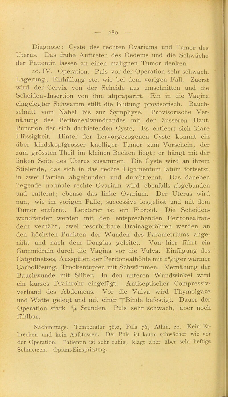 Diagnose : Cyste des rechten Ovariums und Tumor des Uterus. Das frühe Auftreten des Oedems und die Schwäche der Patientin lassen an einen mahgnen Tumor denken. 20. IV. Operation. Puls vor der Operation sehr schwach. Lagerung, Einhüllung etc. wie bei dem vorigen Fall. Zuerst wird der Cervix von der Scheide aus umschnitten und die Scheiden-Insertion von ihm abpräparirt. Ein in die Vagina eingelegter Schwamm stillt die Blutung provisorisch. Bauch- schnitt vom Nabel bis zur Symphyse. Provisorische Ver- nähung des Peritonealwundrandes mit der äusseren Haut. Punction der sich darbietenden Cyste. Es entleert sich klare Flüssigkeit. Hinter der hervorgezogenen Cyste kommt ein über kindskopfgrosser knolliger Tumor zum Vorschein, der zum grössten Theil im kleinen Becken liegt; er hängt mit der linken Seite des Uterus zusammen. Die Cyste wird an ihrem Stielende, das sich in das rechte Ligamentum latum fortsetzt, in zwei Partien abgebunden und durchtrennt. Das daneben liegende normale rechte Ovarium wird ebenfalls abgebunden und entfernt; ebenso das linke Ovarium. Der Uterus wird nun, wie im vorigen Falle, successive losgelöst und mit dem Tumor entfernt. Letzterer ist ein Fibroid. Die Scheiden- wundränder werden mit den entsprechenden Peritonealrän- dern vernäht, zwei resorbirbare Drainageröhren werden an den höchsten Punkten der Wunden des Parametriums ange- näht und nach dem Douglas geleitet. Von hier führt ein Gummidrain durch die Vagina vor die Vulva. Einfügung des Catgutnetzes, Ausspülen der Peritonealhöhle mit 2 /oiger warmer CarboUösung, Trockentupfen mit Schwämmen. Vernähung der Bauchwunde mit Silber. In den unteren Wundwinkel wird ein kurzes Drainrohr eingefügt. Antiseptischer Compressiv- verband des Abdomens. Vor die Vulva wird Thymolgaze und Watte gelegt und mit einer ~f Binde befestigt. Dauer der Operation stark ^/i Stunden. Puls sehr schwach, aber noch fühlbar. Nachmittags. Temperatur 38,0, Puls 76, Athm. 20. Kein Er- brechen und kein Aufstossen. Der Puls ist kaum schwächer wie vor der Operation. Patientin ist sehr ruhig, klagt aber über sehr heftige Schmerzen. Opium-Einspritzung.