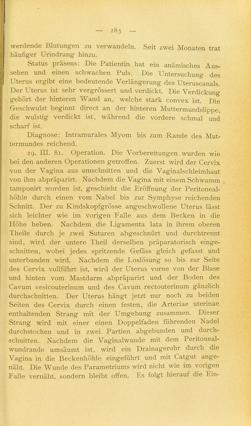 werdende Blutungen zu verwandeln. Seit zwei Monaten trat häufiger Urindrang hinzu. Status präsens: Die Patientin hat ein anämisches Aus- sehen und einen schwachen Puls. Die Untersuchung des Uterus ergibt eine bedeutende Verlängerung des Uteruscanals Der Uterus ist sehr vergrössert und verdickt. Die Verdickung gehört der hinteren Wand an, welche stark convex ist. Die Geschwulst beginnt direct an der hinteren Muttermundslippe, die wulstig verdickt ist, während die vordere schmal und scharf ist. Diagnose: Intramurales Myom bis zum Rande des Mut- termundes reichend. 29. m. 81. Operation. Die Vorbereitungen wurden wie bei den anderen Operationen getroffen. Zuerst wird der Cervix von der Vagina aus umschnitten und die Vaginalschleimhaut von ihm abpräparirt. Nachdem die Vagina mit einem Schwamm tamponirt worden ist, geschieht die Eröffnung der Peritoneal- höhle durch einen vom Nabel bis zur Symphyse reichenden Schnitt. Der zu Kindskopfgrösse angeschwollene Uterus lässt sich leichter wie im vorigen Falle aus dem Becken in die Höhe heben. Nachdem die Ligamenta lata in ihrem oberen Theile durch je zwei Suturen abgeschnürt und durchtrennt sind, wird der untere Theil derselben präparatorisch einge- schnitten, wobei jedes spritzende Gefäss gleich gefasst und unterbunden wird. Nachdem die Loslösung so bis zur Seite des Cervix vollführt ist, wird der Uterus vorne von der Blase und hinten vom Mastdarm abpräparirt und der Boden des Cavum vesicouterinum und des Cavum rectouterinum gänzlich durchschnitten. Der Uterus hängt jetzt nur noch zu beiden Seiten des Cervix durch einen festen, die Arteriae uterinae enthaltenden Strang mit der Umgebung zusammen. Dieser Strang wird mit einer einen Doppelfaden führenden Nadel durchstochen und in zwei Partien abgebunden und durch- schnitten. Nachdem die Vaginalwunde mit dem Peritoneal- wundrande umsäumt ist, wird ein Drainagerohr durch die Vagina in die Beckenhöhle eingeführt und mit Catgut ange- näht. Die Wunde des Parametriums wird nicht wie im vorigen Falle vernäht, sondern bleibt offen. Es folgt hierauf die Ein-