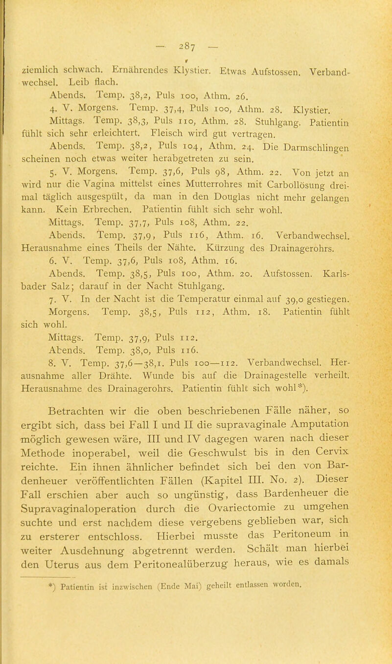 r ziemlich schwach. Ernährendes Klystier. Etwas Aufstossen. Verband- wechsel, Leib flach. Abends. Temp. 38,2, Puls 100, Athm. 26. 4. V. Morgens. Temp. 37,4, Puls 100, Athm. 28. Klystier. Mittags. Temp. 38,3, Puls 110, Athm. 28. Stuhlgang. Patientin fühlt sich sehr erleichtert. Fleisch wird gut vertragen. Abends. Temp. 38,2, Puls 104, Athm. 24. Die Darmschlingen scheinen noch etwas weiter herabgetreten zu sein. 5. V. Morgens. Temp. 37,6, Puls 98, Athm. 22. Von jetzt an wird nur die Vagina mittelst eines Mutterrohres mit Carbollösung drei- mal täglich ausgespült, da man in den Douglas nicht mehr gelangen kann. Kein Erbrechen. Patientin fühlt sich sehr wohl. Mittags. Temp. 37,7, Puls 108, Athm. 22. Abends. Temp, 37,9, Puls 116, Athm. 16. Verbandwechsel. Herausnahme eines Theils der Nähte. Kürzung des Drainagerohrs. 6. V. Temp. 37,6, Puls 108, Athm. 16. Abends. Temp. 38,5, Puls 100, Athm. 20. Aufstossen. Karls- bader Salz; darauf in der Nacht Stuhlgang. 7. V. In der Nacht ist die Temperatur einmal auf 39,0 gestiegen. Morgens. Temp. 38,5, Puls 112, Athm, 18. Patientin fühlt sich wohl. Mittags. Temp. 37,9, Puls 112, Abends. Temp. 38,0, Puls 116. 8. V. Temp. 37,6—38,1. Puls 100—112. Verbandwechsel. Her- ausnahme aller Drähte. Wunde bis auf die Drainagestelle verheilt. Herausnahme des Drainagerohrs. Patientin fühlt sich wohl*). Betrachten wir die oben beschriebenen Fälle näher, so ergibt sich, dass bei Fall I und II die supravaginale Amputation möglich gewesen wäre, III und IV dagegen waren nach dieser Methode inoperabel, weil die Geschwulst bis in den Cervix reichte. Ein ihnen ähnlicher befindet sich bei den von Bar- denheuer veröffentlichten Fällen (Kapitel III. No. 2). Dieser Fall erschien aber auch so ungünstig, dass Bardenheuer die Supravaginaloperation durch die Ovariectomie zu umgehen suchte und erst nachdem diese vergebens geblieben war, sich zu ersterer entschloss. Hierbei musste das Peritoneum m weiter Ausdehnung abgetrennt werden. Schält man hierbei den Uterus aus dem Feritonealüberzug heraus, wie es damals *) Patientin ist inzwischen (Ende Mai) geheilt entlassen worden.