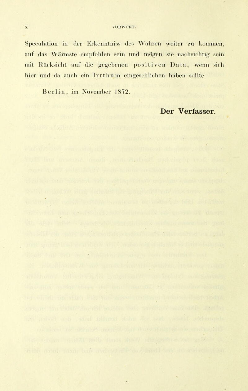 Speculation in der Erkenntniss des Wahren weiter zu kommen, auf das Wärmste empfohlen sein und mögen sie nachsichtig sein mit Rücksicht auf die gegebenen positiven Data, wenn sich hier und da auch ein Irrthum eingeschlichen haben sollte. Berlin, im November 1872. Der Verfasser.