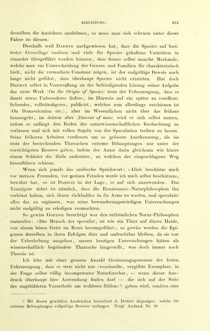 desselben die Ansichten ausdehnen, so muss man sich scheuen unter dieser Fahne zu dienen. Desshalb weil Darwin nachgewiesen hat, dass die Speeles auf brei- tester Grundlage variiren und viele für Species gehaltene Varietäten in einander übergeführt werden können, dass ferner selbst manche Merkmale, welche man zur Unterscheidung der Genera und Familien für charakteristisch hielt, nicht die vermuthete Constanz zeigen, ist der endgültige Beweis noch lange nicht geführt, dass überhaupt Species nicht existirten. Hat doch Darwin selbst in Verzweiflung an der befriedigenden Lösung seiner Aufgabe das erste Werk (On fhe Origin of Species] trotz der Ueberzeugung, dass er damit etwas Unbeendetes liefere, im Hinweis auf ein später zu veröffent- lichendes, vollständigeres, publicirt, welches nun allerdings erschienen ist (On Domestication etc.) , aber im Wesentlichen nicht über das frühere hinausgeht, im dritten aber [Descent of man) wird er sich selbst untreu, indem er anfängt den Boden der naturwissenschaftlichen Beobachtung zu verlassen und sich mit vollen Segeln von der Speculation treiben zu lassen. Seine früheren Arbeiten verdienen um so grössere Anerkennung, als sie trotz der bestechenden Thatsachen extreme Behauptungen nur unter der vorsichtigsten Reserve gaben, indem der Autor darin gleichsam wie hinter einem Schleier die Ziele andeutete, zu welchen der eingeschlagene Weg hinzuführen schiene. Wenn sich jemals das arabische Sprichwort: »Allah beschütze mich vor meinen Freunden, vor gieinen Feinden werde ich mich selbst beschützen«, bewährt hat, so ist Darwin in der Lage, es auf sich anzuwenden. Das Traurigste dabei ist nämlich, dass die Renaissance-Naturphilosophen ihn verleitet haben, sich ihnen rückhaltlos in die xlrme zu werfen, und speculativ alles das zu ergänzen, was seine bewunderungswürdigen Untersuchungen nicht endgültig zu erledigen vermochten. So gewiss Goethe berechtigt war den urthümlichen Natur-Philosophen zuzurufen: »Der Mensch der speculirt, ist wie ein Thier auf dürrer Haide, von einem bösen Geist im Kreis herumgeführt«, so gewiss werden die Epi- gonen derselben in ihren Erfolgen dürr und unfruchtbar bleiben, da sie von der Ueberhebung ausgehen, unsere heutigen Untersuchungen hätten als wissenschaftlich begründete Thatsache hingestellt, was doch immer noch Theorie ist. Ich lebe mit einer grossen Anzahl Gesinnungsgenossen der festen Ueberzeugung, dass es stets nicht nur «vereinzelte, vergilbte Exemplare, in der Frage selbst völlig incompetenter Naturforscher, — wenn dieser Aus- druck überhaupt hier Anwendung finden darf — die sich auf der Seite des ungebildeten Vorurtheils am wohlsten fühlen«') geben wird, sondern eine 1) Mit diesen gewählten Ausdrücken bezeichnet A. DoHiiN diejenigen, welche für extreme Behauptungen vollgültige Beweise verlangen. Vergl. Ausland, Nr. 49.