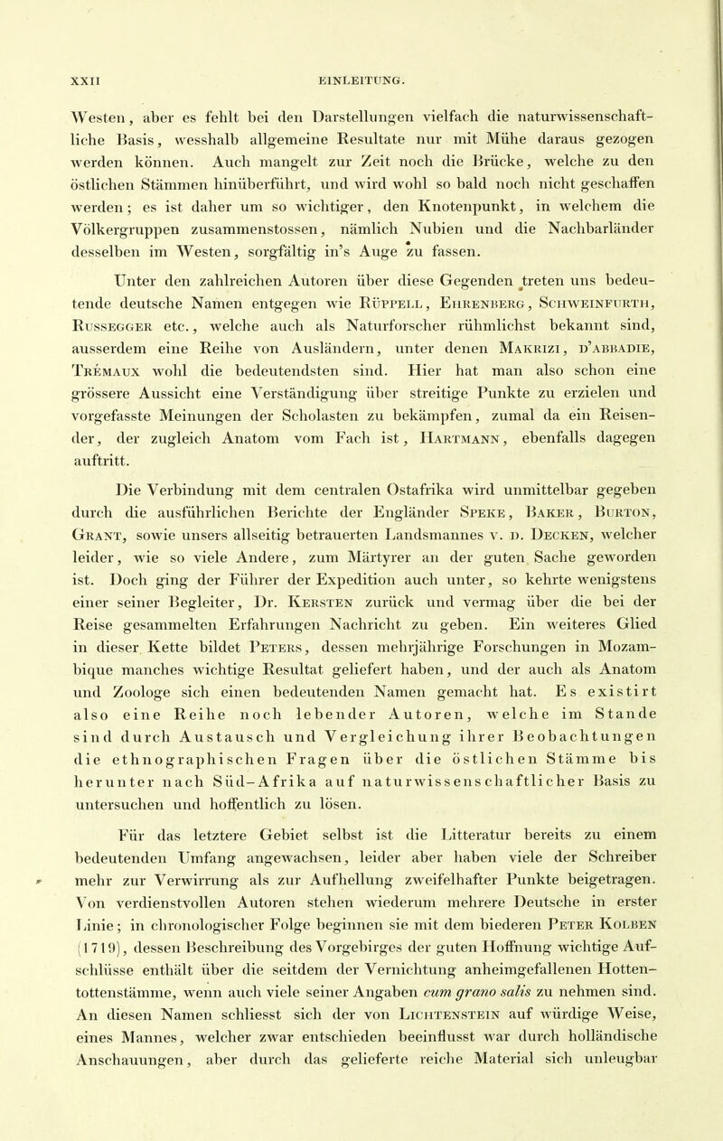 Westen, aber es fehlt bei den Darstellungen vielfach die naturwissenschaft- liche Basis, wesshalb allgemeine Resultate nur mit Mühe daraus gezogen werden können. Auch mangelt zur Zeit noch die Brücke, welche zu den östlichen Stämmen hinüberführt, und wird wohl so bald noch nicht geschaffen werden; es ist daher um so wichtiger, den Knotenpunkt, in welchem die Völkergruppen zusammenstossen, nämlich Nubien und die Nachbarländer desselben im Westen, sorgfältig in's Auge zu fassen. Unter den zahlreichen Autoren über diese Gegenden ^treten uns bedeu- tende deutsche Namen entgegen Avie Rüppell, Ehrenberg, Schweinfitrth, RussEGGER etc., wclche auch als Naturforscher rühmlichst bekannt sind, ausserdem eine Reihe von Ausländern, unter denen Makrizi, d'abbadie, Tkemaux wohl die bedeutendsten sind. Hier hat man also schon eine grössere Aussicht eine Verständigung über streitige Punkte zu erzielen und vorgefasste Meinungen der Scholasten zu bekämpfen, zumal da ein Reisen- der, der zugleich Anatom vom Fach ist, IIartmann, ebenfalls dagegen auftritt. Die Verbindung mit dem centralen Ostafrika wird unmittelbar gegeben durch die ausführlichen Berichte der Engländer Speke, Baker, Burton, Grant, sowie unsers allseitig betrauerten Landsmannes v. d. Decken, welcher leider, wie so viele Andere, zum Märtyrer an der guten Sache geworden ist. Doch ging der Führer der Expedition auch unter, so kehrte wenigstens einer seiner Begleiter, Dr. Kersten zurück und vermag über die bei der Reise gesammelten Erfahrungen Nachricht zu geben. Ein weiteres Glied in dieser Kette bildet Peters, dessen mehrjährige Forschungen in Mozam- bique manches wichtige Resultat geliefert haben, und der auch als Anatom und Zoologe sich einen bedeutenden Namen gemacht hat. Es existirt also eine Reihe noch lebender Autoren, welche im Stande sind durch Austausch und Vergleichung ihrer Beobachtungen die ethnographischen Fragen über die östlichen Stämme bis herunter nach Süd-Afrika auf naturwissenschaftlicher Basis zu untersuchen und hoffentlich zu lösen. Für das letztere Gebiet selbst ist die Litteratur bereits zu einem bedeutenden Umfang angcAvachsen, leider aber haben viele der Schreiber mehr zur Verwirrung als zur Aufhellung zweifelhafter Punkte beigetragen. Von verdienstvollen Autoren stehen wiederum mehrere Deutsche in erster Linie; in chronologischer Folge beginnen sie mit dem biederen Peter Kolben (1719), dessen Beschreibung des Vorgebirges der guten Hoffnung wichtige Auf- schlüsse enthält über die seitdem der Vernichtung anheimgefallenen Hotten- tottenstämme, wenn auch viele seiner Angaben cum grano sah's zu nehmen sind. An diesen Namen schliesst sich der von Lichtenstein auf würdige Weise, eines Mannes, welcher zwar entschieden beeinfiusst war durch holländische Anschauungen, aber durch das gelieferte reiche Material sich unleugbar