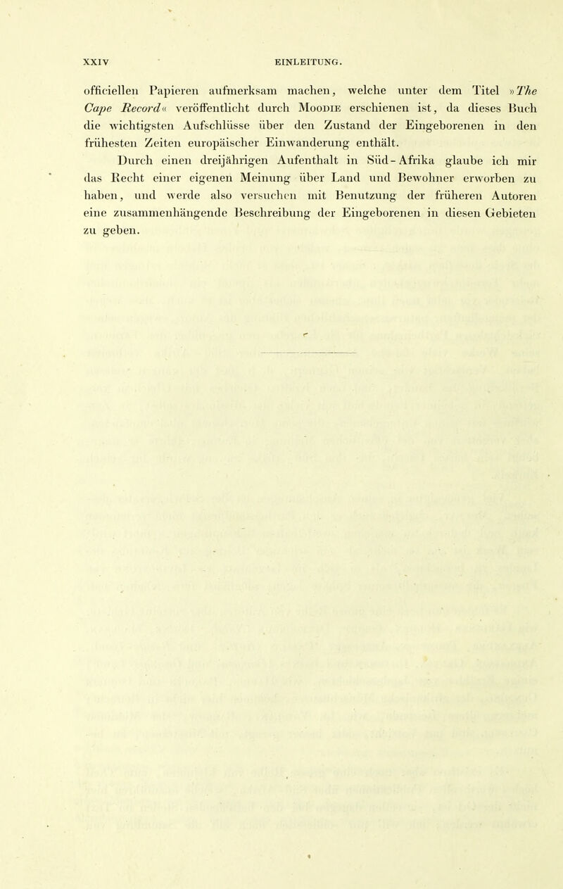 officielleii Papieren aufmerksam machen, welche unter dem Titel »JÄe Cape Recordn veröffentlicht durch Moodie erschienen ist, da dieses Buch die wichtigsten Aufschlüsse über den Zustand der Eingeborenen in den frühesten Zeiten europäischer Einwanderung enthält. Durch einen dreijährigen Aufenthalt in Süd-Afrika glaube ich mir das Recht einer eigenen Meinung über Land und Bewohner erworben zu haben, und werde also versuchen mit Benutzung der früheren Autoren eine zusammenhängende Beschreibung der Eingeborenen in diesen Gebieten zu geben.