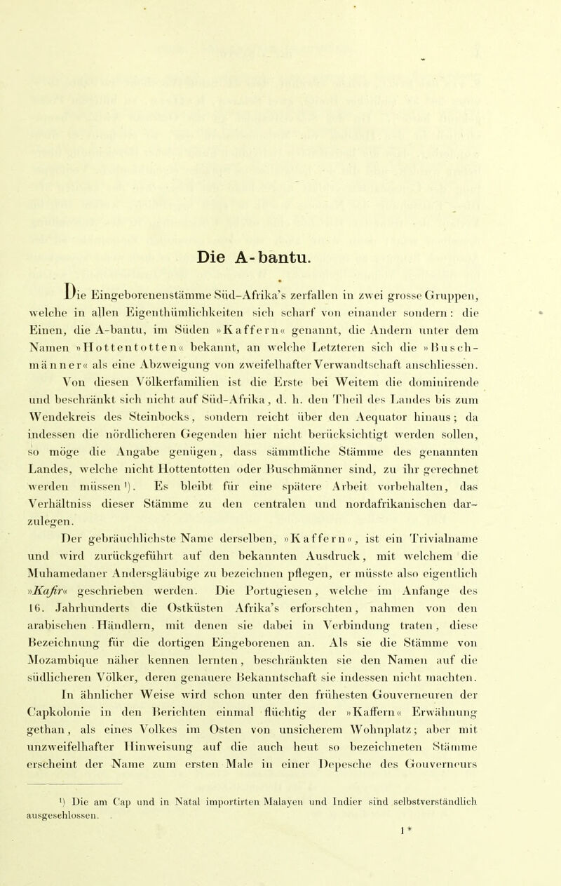 Die A-bantu. Die Eingeborenenstämme Süd-Afrika's zerfallen in zwei grosse Gruppen, welche in allen Eigenthümlichkeiten sich scharf von einander sondern: die Einen, die A-bantu, im Süden »Kaffern« genannt, die Andern unter dem Namen »Hottentotten« bekannt, an welche Letzteren sich die »Busch- mann er« als eine Abzweigung von zweifelhafter Verwandtschaft anschliessen. Von diesen Völkerfamilien ist die Erste bei Weitem die dt)minirende und beschränkt sich nicht auf Süd-Afrika, d. h. den l'heil des Landes bis zum Wendekreis des Steinbocks, sondern reicht über den Aequator hinaus; da indessen die nördlicheren Gegenden hier nicht berücksichtigt werden sollen, so möge die Angabe genügen, dass sämmtliche Stämme des genannten Landes, welche nicht Hottentotten oder Buschmänner sind, zu ihr gerechnet werden müssen'). Es bleibt für eine spätere Arbeit vorbehalten, das Verhältniss dieser Stämme zu den centralen und nordafrikanischen dar- zulegen. Der gebräuchlichste Name derselben, »Kaffern«, ist ein Trivialname und wird zurückgeführt auf den bekannten Ausdruck, mit welchem die Muhamedaner Andersgläubige zu bezeichnen pflegen, er müsste also eigentlich vKaßm geschrieben werden. Die Portugiesen, Avelche im Anfange des 16. Jahrhunderts die Ostküsten Afrika's erforschten, nahmen von den arabischen Händlern, mit denen sie dabei in Verbindung traten, diese Bezeichnung für die dortigen Eingeborenen an. Als sie die Stämme von Mozambique näher kennen lernten, beschränkten sie den Namen auf die südlicheren Völker, deren genauere Bekanntschaft sie indessen nicht machten. In ähnlicher Weise wird schon unter den frühesten Gouverneuren der Capkolonie in den Berichten einmal flüchtig der »Kaffern« Erwähnung gethan, als eines Volkes im Osten von unsicherem Wohnplatz; aber mit unzweifelhafter Hinweisung auf die auch heut so bezeichneten Stäinme erscheint der Name zum ersten Male in einer Depesche des Gouverneurs 1) Die am C'ap und in Natal importirten Malayen und Indier vsind selbstverständlich ausgeschlossen. . 1*