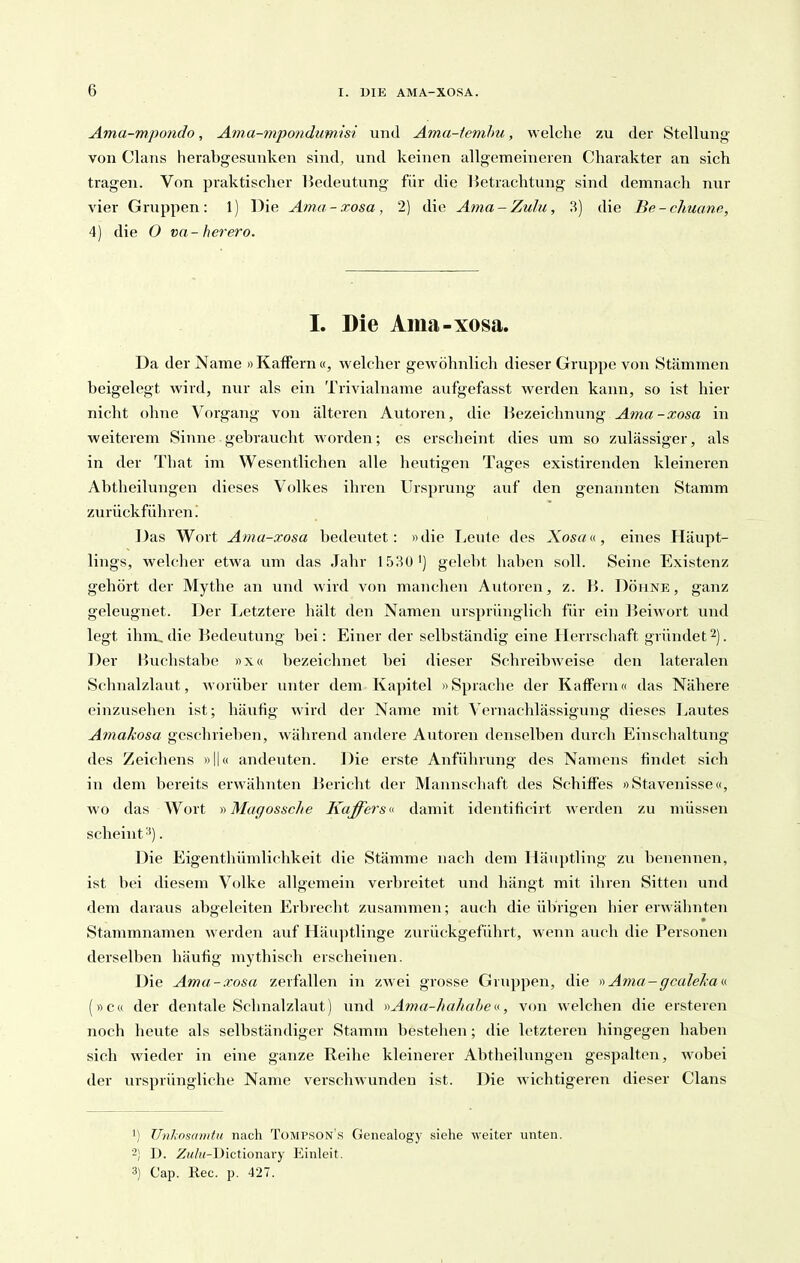 Ama-mpondo, Ama-mpotidumisi und Äma-temhu, welche zu der Stellung von Clans herabgesunken sind, und keinen allgemeineren Charakter an sich tragen. Von praktischer Bedeutung für die Betrachtung sind demnach nur vier Gruppen: 1) Die Ama-xosa, 2) die Ama-Zulu, 3) die Be-chuane, 4) die O va- herero. 1. Die Ama-xosa. Da der Name »Kaffern «, welcher gewöhnlich dieser Gruppe von Stämmen beigelegt wird, nur als ein Trivialname aufgefasst werden kann, so ist hier nicht ohne Vorgang von älteren Autoren, die Bezeichnung Ama-xosa in weiterem Sinne gebraucht worden; es erscheint dies um so zulässiger, als in der That im Wesentlichen alle heutigen Tages existirenden kleineren Abtheilungen dieses Volkes ihren Ursprung auf den genannten Stamm zurückführen! Das Wort Ama-xosa bedeutet: »die Leute des Xosau, eines Häupt- lings, welcher etwa um das Jahr 1530') gelebt haben soll. Seine Existenz gehört der Mythe an und wird von manchen Autoren, z. B. Döhne, ganz geleugnet. Der Letztere hält den Namen ursprünglich für ein Beiwort und legt ihm, die Bedeutung bei: Einer der selbständig eine Herrschaft gründet^j. Der Buchstabe »x« bezeichnet bei dieser SchreibAveise den lateralen Schnalzlaut, worüber unter dem Kapitel »Sprache der Kaffern« das Nähere einzusehen ist; häufig wird der Name mit Vernachlässigung dieses Lautes Amakosa geschrieben, während andere Autoren denselben durch Einschaltung des Zeichens »II« andeuten. l^ie erste Anführung des Namens findet sich in dem bereits erwähnten Bericht der Mannschaft des Schiffes »Stavenisse«, Avo das Wort y> Magossche Kaffers u damit identificirt werden zu müssen scheint . Die Eigenthümlichkeit die Stämme nach dem Häuptling zu benennen, ist bei diesem Volke allgemein verbreitet und hängt mit ihren Sitten und dem daraus abgeleiten Erbrecht zusainmen; auch die übrigen hier erwähnten Stammnamen werden auf Häuptlinge zurückgeführt, wenn auch die Personen derselben häufig mythisch erscheinen. Die Ama-xosa zerfallen in zwei grosse Gruppen, die Ama-gcalelmv. (»c« der dentale Schnalzlaut) und )^Ama-hahahe, von welchen die ersteren noch heute als selbständiger Stamm bestehen; die letzteren hingegen haben sich wieder in eine ganze Reihe kleinerer Abtheilungen gespalten, wobei der ursprüngliche Name verschwunden ist. Die wichtigeren dieser Clans 1) Unlioscmitu nach Tompson's Genealogj- siehe weiter unten. -) D. ZM/2<-Dictionary Einleit. 3) Cap. Ree. p. 427.