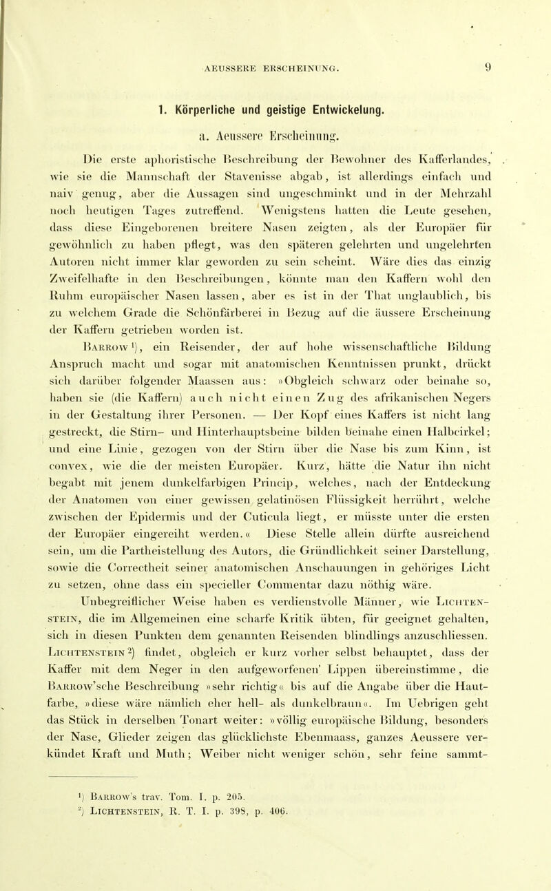 1. Körperliche und geistige Entwickelung. a. Aeiisscre Erscbeinnng. Die erste aphoristische Beschreihung der Bewohner des Kafforhiiides, wie sie die Mannschaft der Stavenisse abgab, ist allerdings einfacli und naiv genug, aber die Aussagen sind ungeschminkt und in der Mehrzahl noch heutigen Tages zutreffend. Wenigstens hatten die Leute gesehen, dass diese Eingeborenen breitere Nasen zeigten, als der Europäer für gewöhnlich zu haben pflegt, was den späteren gelehrten und ungelehrten Autoren nicht innner klar geworden zu sein scheint. Wäre dies das einzig Zweifelhafte in den Beschreibungen, könnte man den Kaffern wohl den Rulim europäischer Nasen lassen, aber es ist in der That unglaublich, bis zu welchem Grade die Schönfärberei in Bezug auf die äussere Erscheinung der KafFern getrieben worden ist. Barrow'), ein Reisender, der auf hohe wissenschaftliche Bildung Anspruch macht und sogar mit anatomischen Kenntnissen prunkt, drückt sich darüber folgender Maassen aus: «Obgleich schwarz oder beinahe so, haben sie (die KafFern) auch nicht einen Zug des afrikanischen Negers in der Gestaltung ihrer Personen. — Der Kopf eines Kaffers ist nicht lang gestreckt, die Stirn- und Hinterhauptsbeine bilden beinahe einen Ilalbcirkel; und eine Linie, gezogen von der Stirn über die Nase bis zum Kinn, ist convex, wie die der meisten Europäer. Kurz, hätte die Natur ihn nicht begabt mit jenem dunkelfarbigen Princip, welches, nach der Entdeckung der Anatomen von einer gewissen gelatinösen Flüssigkeit herrührt, welche zwischen der Epidermis und der Cuticula liegt, er müsste unter die ersten der Europäer eingereiht werden.« Diese Stelle allein dürfte ausreichend sein, um die Partheistellung des Autors, die Gründlichkeit seiner Darstellung, sowie die Correctheit seiner anatomischen Anschauungen in gehöriges Licht zu setzen, ohne dass ein specieller Commentar dazu nöthig wäre. Unbegreiflicher Weise haben es verdienstvolle Männer, wie Lichten- stein, die im Allgemeinen eine scharfe Kritik übten, für geeignet gehalten, sich in diesen Punkten dem genannten Reisenden blindlings anzuschliessen. Lichtenstein2) findet, obgleich er kurz vorher selbst behauptet, dass der Kaffer mit dem Neger in den aufgeworfenen' Lippen übereinstimme, die BARROw'sche Beschreibung »sehr richtig« bis auf die Angabe über die Haut- farbe, »diese Aväre nämlich eher hell- als dunkelbrann«. Im Uebrigen geht das Stück in derselben Tonart weiter: «völlig europäische Bildung, besonders der Nase, Glieder zeigen das glücklichste Ebenmaass, ganzes Aeussere ver- kündet Kraft und Muth; Weiber nicht weniger schön, sehr feine sammt- 1) Barrow's trav. Tom. I. p. 205. Lichtenstein, R. T. I. p. 398, p. 406.