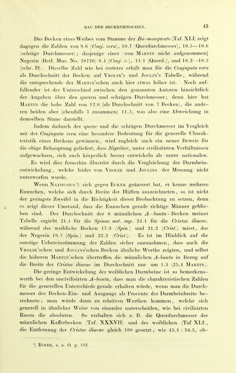 Das Becken eines Weibes vom Stamme der Ba-mcmgwato (Taf. XLl) zeigt dagegen die Zahlen von 9.6 [Conj. vera), 10.7 (Queidurchmesser), 10.5—10.6 (schräge Durchmesser) ; dasjenige einer (von Martin nicht aufgenommen) Negerin (Herl. Mus. No. 20726) 8.4 [Conj. o.), 11.1 (Querd.), und 10.2—10.3 (sehr. D). Dieselbe Zahl wie bei ersterer erhält man für die (Jonjugata vera als Durchschnitt der Hecken auf Vrolik's und Joulin's Tabelle, während die entsprechende der MARTiN'schen auch hier etwas höher ist. Noch auf- fallender ist der Unterschied zwischen den genannten Autoren hinsichtlich der Angaben über den queren und schrägen Durchmesser; denn hier hat Marxin die hohe Zahl v(m 12.6 (als Durchschnitt von 7 Becken), die ande- ren beiden aber (ebenfalls 7 zusammen) 11.3, was also eine Abweichvmg in demselben Sinne darstellt. Indem dadurch der quere und die schrägen Durchmesser im Vergleich mit der Gonjugata vera eine besondere Bedeutung für die generelle Charak- teristik eines Beckens gewinnen, wird zugleich avich ein neuer Beweis für die obige Behauptung geliefert, dass Nigritier, unter civilisitirten Verhältnissen aufgewachsen, sich auch körperlich besser entwickeln als unter nationalen. Es wird dies fernerhin illustrirt durch die Vergleichung der Darmbein- entwickelung, welche leider von Vrolik und Johlins der Messung nicht unterworfen wurde. Wenn Nathusius ^) sich gegen Ecker geäussert hat, er kenne mehrere Eunuchen, welche sich durch Breite der Hüften auszeichneten, so ist nicht der geringste Zweifel in die Richtigkeit dieser Beobachtung zu setzen, denn es zeigt dieser Umstand, dass die Eunuchen gerade richtige Männer geblie- ben sind. Der Durchschnitt der 6 männlichen A-bantu-\\eQkQ\\ meiner Tabelle ergiebt 21.1 für die Sjnnae ant. sup. 24.1 für die Crisfae iliacae, während das weibliche Becken 17.9 [S-pin.) und 21.2 [Crist.) misst, das der Negerin 19.7 [Sjnn.) und 22.2 [Crist.]. Es ist im Hinblick auf die sonstige Uebereinstimmung der Zahlen sicher anzunehmen, dass auch die VROLiK'schen und JouLiNs'schen Becken ähnliche Werthe zeigten, und selbst die höheren MARTiN'schen übertreffen die männlichen A-hantu in Bezug auf die Breite der Cristae iliacae im Durchschnitt nur um 1.3 (25.4 Martin). Die geringe Entwickelung der weiblichen Darmbeine ist so bemerkens- werth bei den uncivilisirten A-hantu, dass man die charakteristischen Zahlen für die generellen Unterschiede gerade erhalten würde, wenn man die Durch- messer des Becken-Ein- und Ausgangs als Procente der Darmbeinbreite be- rechnete ; man würde dann zu relativen Werthen kommen, welche sich generell in ähnlicher Weise von einander unterscheiden, wie bei civilisirten Kacen die absoluten. So verhalten sich z. B. die Querdurchmesser der männlichen Kafferbecken (Taf. XXXVH) und des weiblichen (Taf XLI), die Entfernung der Cristae iliacae gleich 100 gesetzt,- wie 43.4 : 50.5, ob- 1) Ecker, a. a. 0. p. 112.