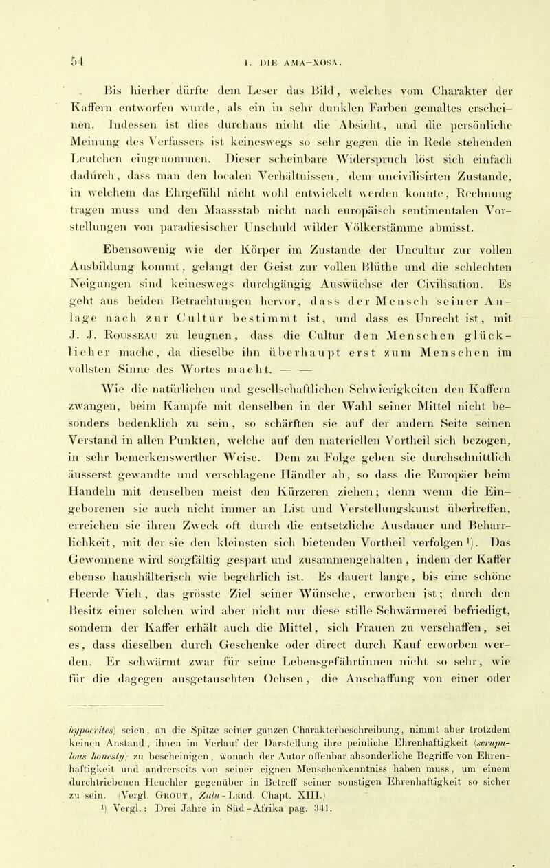 Bis hierher dürfte dem Leser das BiUl, welches vom C'harakter der Kaffern entworfen wurde, als ein in sehr duvdvlen Farhen gemaltes erschei- nen. Indessen ist dies diirchans nicht die Absicht, und die persönliche Meinung- des Verfassers ist keineswegs so sehr gegen die in Rede stehenden Leutchen eingenommen. Dieser sdieinhare Widersprucli löst sich einfach dadurch, dass man den localen Verhältnissen, dem uncivilisirten Zustande, in welchem das Elirgefühl nicht wohl entwickelt werden konnte, Rechnung tragen muss und den Maassstah nicht nach europäisch sentimentalen Vor- stellungen von paradiesisclier TTnschuld wilder Völkerstämme ahmisst. Ebensowenig wie der Körper im Zustande der ITncultiir zur vollen Ausbildung kommt , gelangt der Geist zur vollen Hlüthe und die schlecliten Neigungen sind keineswegs durchgängig Auswüchse der Civilisation. Es geht aus beiden Betrachtungen hervor, dass der Mensch seiner An- lage nach zur Cultur bestimmt ist, und dass es Unrecht ist, mit J. J. Rousseau zu leugnen, dass die Cultur den Menschen glück- licher mache, da dieselbe ibn iiberhau])t erst zum Menschen im vollsten Sinne des Wortes m a c h t. — — Wie die natürliclien und gesellschaftlichen Schwierigkeiten den KafFern zwangen, beim Kampfe mit denselben in der Wahl seiner Mittel nicht be- sonders bedenklich zu sein, so schärften sie auf der andern Seite seinen Verstand in allen Punkten, welche aiif den materiellen Vortheil sich bezogen, in sehr bemerkenswerther Weise. Dem zu Folge geben sie durchschnittlich äusserst gewandte und verschlagene Händler ab, so dass die Europäer beim Handeln mit denselben meist den Kürzeren zielien; denn wenn die Ein- geborenen sie auch nicht immer an liist und Verstellungskunst übertreffen, erreichen sie ihren Zweck oft durch die entsetzliche Ausdauer und Beharr- lichkeit, mit der sie den kleinsten sich bietenden Vortheil verfolgen'). Das Gewonnene wird sorgfältig* gespart und zusammengehalten , indem der Kaffer ebenso haushälterisch wie begehrlich ist. Es dauert lange, bis eine schöne Heerde Vieh, das grösste Ziel seiner Wünsche, erworben ist; durch den Besitz einer solchen wird aber nicht nur diese stille Schwärmerei befriedigt, sondern der Kaffer erhält auch die Mittel, sich Frauen zu verschaffen, sei es, dass dieselben durch Geschenke oder direct durch Kauf erworben wer- den. Er schwärmt zwar für seine Lebensgefährtinnen nicht so sehr, wie für die dagegen ausgetauschten Ochsen, die Anschaffung von einer oder hypocrites) seien, an die Spitze seiner ganzen Charakterbeschreibung, nimmt aber trotzdem keinen Anstand, ihnen im Verlauf der Darstellung ihre peinliclie Ehrenhaftigkeit {scnqm- lous honesty) zu bescheinigen , wonach der Autor offenbar absonderliche Begriffe von Ehren- haftigkeit und andrerseits von seiner eignen Menschenkenntniss haben muss, um einem durchtriebenen Heuchler gegenüber in Betreff seiner sonstigen Ehrenhaftigkeit so sicher zu sein. (Vergl. Grout , Z«/M-Land. Chapt. XIII.) 'i Vergl.: Drei Jahre in Süd-Afrika pag. 341.