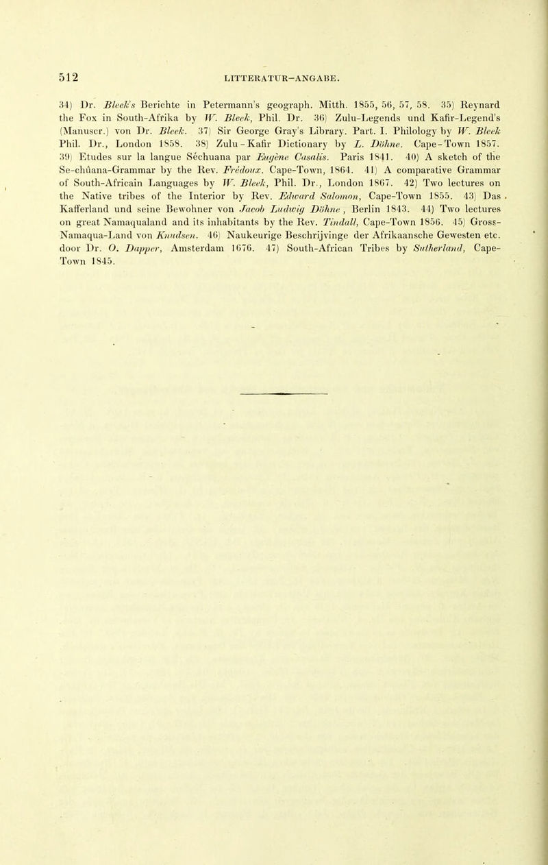 34) Dr. Bleck's Berichte in Petermann's geograph. Mitth. 1855, 5ö, 57, 58. 35) Reynard the Fox in South-Al'fika by W. Bleck, Phil. Dr. 3()) Zulu-Legends und Kafir-Legend's (Manu.scr.) von ]Jr. Bleek. 37) Sir George Gray's Library. Part. I. Philology by W. Bleek Phil. Dr., London 1858. 38) Zulu-Kafir Dictionary by L. Dölme. Cape-Town 1857. 39) Etudes sur la langue Sechuana par Eugene Casalis. Paris 1841. 40) A sketch of tlie Se-chüana-Grammar by the Rev. Fredoux. Cape-Town, 1804. 41) A comparative Grammar of South-Africain Languages by W. Bleek, Phil. Dr., London 1807. 42) Two lectures on the Native tribes of the Interior by Rev. Edward Salomon, Cape-Town 1855. 43) Das Kafferland und seine Bewohner von Jacob Linhcitj Dölme , Berlin 1843. 44) Two lectures on great Namaqualand and ils inhabitants by the Rev. Tiudall, Cape-Town 1850. 45) Gross- Namaqua-Land von Knndsen. 46) Naukeurige Beschrijvinge der Afrikaansehe Gevvesten etc. door Dr. O. Dapjier, Amsterdam 1070. 47) South-African Tribes by SutJierland, Cape- Town 1845.