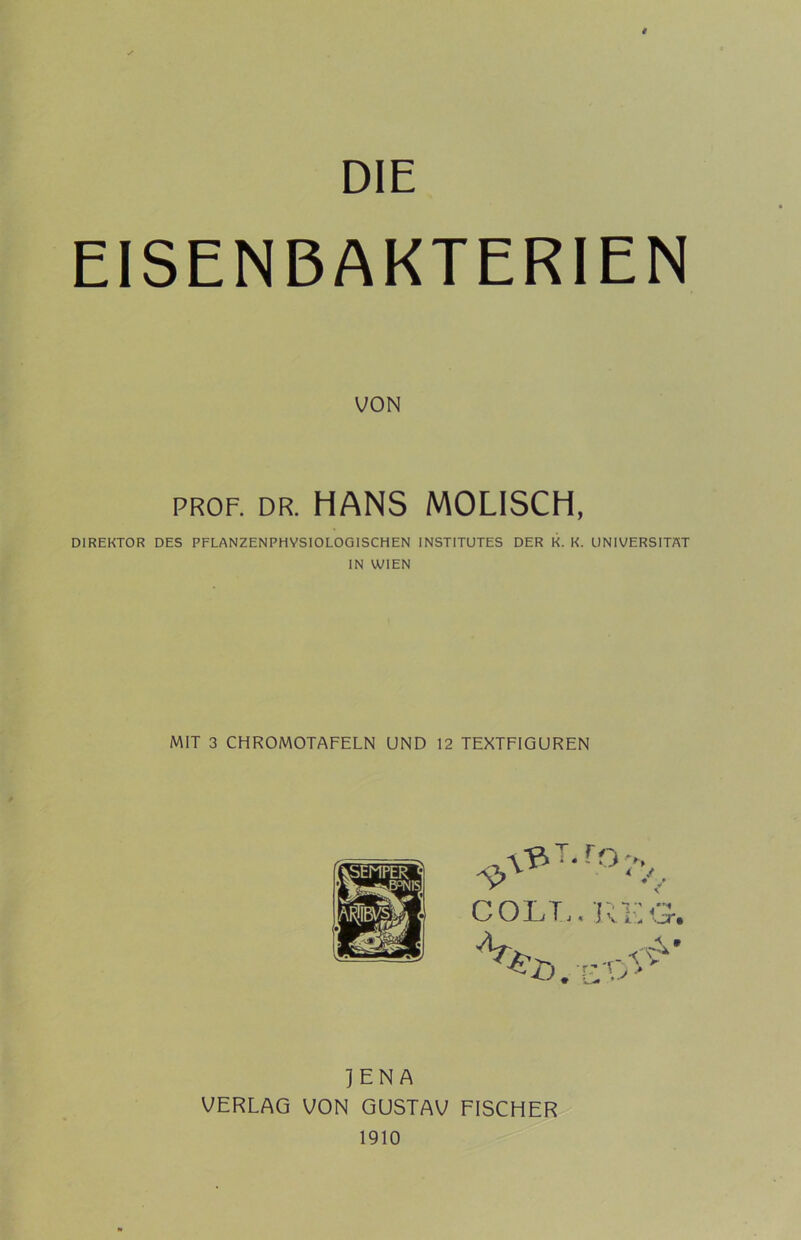 DIE EISENBAKTERIEN VON PROF. DR. HANS MOLISCH, DIREKTOR DES PFLANZENPHYSIOLOGISCHEN INSTITUTES DER K. K. UNIVERSITÄT IN WIEN MIT 3 CHROMOTAFELN UND 12 TEXTFIGUREN COLT,. icKG. JENA VERLAG VON GUSTAV FISCHER 1910