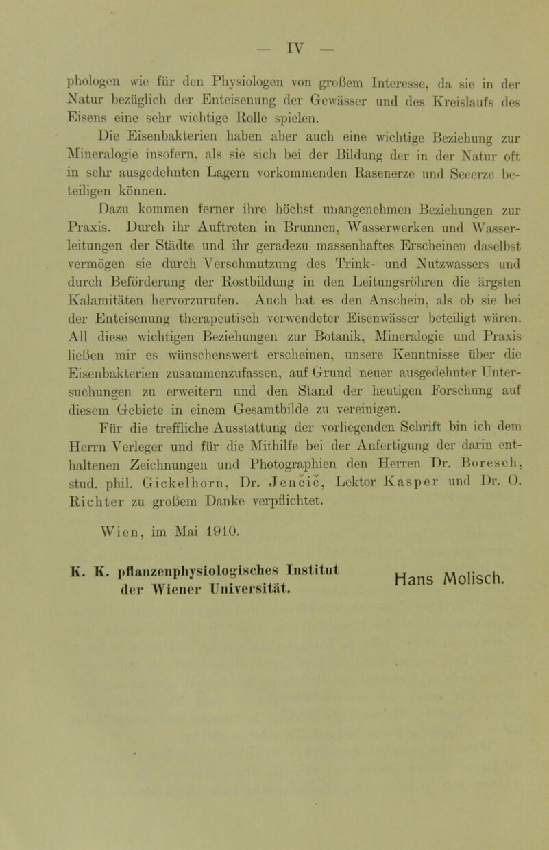 pliologen wie für den Pliysiologen von großem Interesse, da sie in der Natur bezüglich der Enteisenung der Gewässer und des Kreislaufs des Eisens eine sehr wichtige Kolle spielen. Die Eisenhakterien haben aber aucli eine wo'chtige Beziehung zur Mineralogie insofern, als sie sich hei der Bildung der in der Natur oft in sehr ausgedehnten Lagern voi’kominenden Rasenerze und Seeei7.e be- teiligen können. Dazu kommen ferner ihre höclist unangenehmen Beziehungen zur Praxis. Durch ihr Auftreten in Brunnen, Wasserwerken und Wasser- leitungen der Städte und ihr geradezu massenhaftes Erscheinen daselbst vermögen sie durch Verschmutzung des Trink- und Nutzwassers und durch Beförderung der Rostbildung in den Leitungsröhren die ärgsten Kalamitäten hervorzurufen. Auch hat es den Anschein, als ob sie hei der Enteisenung therapeutisch verwendeter Eisenwässer beteiligt wären. All diese wichtigen Beziehungen zur Botanik, Mineralogie und Praxis ließen mir es wünschenswert erscheinen, unsere Kenntnisse ülier die Eisenbakterien zusammenzufassen, auf Grund neuer ausgedehnter Unter- suchungen zu erweitern und den Stand der heutigen Forschung auf diesem Gebiete in einem Gesamtbilde zu vei’einigen. Für die treffliche Ausstattung der vorliegenden Schrift bin ich dem FTen-n Verleger und für die Mithilfe bei der Anfertigung der darin ent- haltenen Zeichnungen und Photograiihien den Herren Dr. Boresch, stud. phil. Gickelhorn, Dr. Jencic, Lektor Kasper und Dr. O. Richter zu großem Danke verpflichtet. Wien, im Mai 1910. K. K. pfljiiizenpliysioloj'isches Institut der Wiener Universität. Hans Molisch.