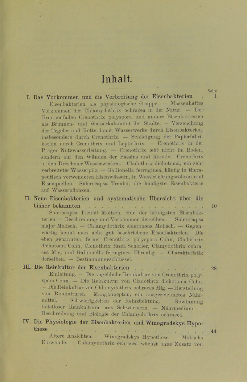 Inhalt. Seite I. Das Vorkommen und die Verbreitung der Eisenbakterien . . 1 Eiseiibukterien als physiologische Gruppe. — Massenhaftes Vorkommen der Chlam3nlothrix ochracea in der Natur. — Der Brunnenfaden Crenotlirix polysjtora und andere Eisenbakterien als Brunnen- und Vasserkalamität der Städte. — Verseuchung der Tegeler und Eotterdamer Wasserwerke durch Eisenbakterien, insbesondere durch Crenotlirix. — Schädigung der Papierfabri- kation durch Crenotlirix und Leptothrix. — Crenotlirix in der Prager Nutzwasserleitung. — Crenotlirix lebt nicht im Boden, sondern auf den Wänden der Bassins und Kanäle. Crenotlirix in den Dresdener Wasserwerken. Cladothrix dichotonia, ein sehr verbreiteter Wasserpilz. — Gallionella ferriiginea, häutig in thera- peutisch verwendeten Eisenwässern, in Wasserleitungsröhren und Eisenquellen. Siderocapsa Treuhii. die hiiuiigste Eisenbakterie auf AVasserpflanzen. II. Neue Eisenbakterien und systematische Übersicht über die bisher bekannten 10 Siderocapsa Treuhii Molisch, eine der häuligsten .Eisenbak- terien — Beschreibung und Vorkommen derselben. — Siderocapsa major Molisch. — Chlamydothiix sideropous Molisch. — Gegen- wärtig kennt man acht gut beschriebene Eisenbakterien. Die eben genannten, ferner Crenotlirix potyspora Cohn, Cladothrix dichotonia Cohn, Clonothrix fusca Schorler, Clamj’dothrix ochra- c.ea Mig. und Gallionella ferruginea Ehrenbg. — Charakteristik derselben. — Bestimnuingsschlüssel. III. Die Reinkultur der Eisenbakterien 28 Einleitung. — Die angebliche Beinkultur von Crenotlirix poly- spora Cohn. — Die Reinkultnr von Cladothrix dichotoma Cohn. — Die Reinkultur von Chlaniydothrix ocliracea Mig. — Herstellung von Rohkulturen. Manganpepton, ein ausgezeichnetes Nähr- mittel. — Schwierigkeiten der Reinzüchtung. — Gewinnung tadelloser Eeinknlturen aus Schwärmern. — Nähruiediuni. Beschreibung und Biologie der Chlamydothrix ochracea. IV, Die Physiologie der Eisenbakterien und Winogradskys Hypo- these Ältere Ansichten. — Winogradskys Hypothese. — Molischs Liiiwände. Chlamydothrix ochracea wächst ohne Zusatz von