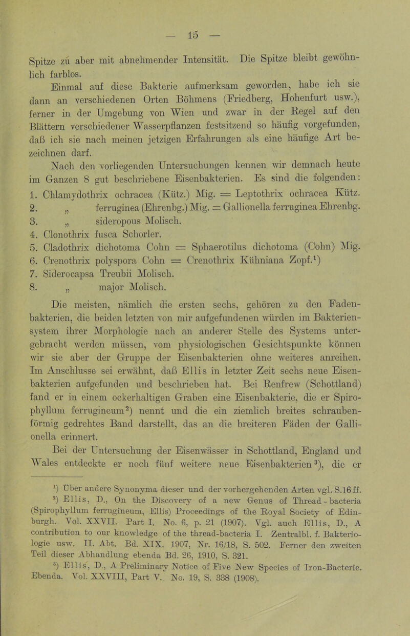 Spitze zix aber mit abnehmender Intensität. Die Spitze bleibt gewöhn- lich farblos. Einmal auf diese Bakterie aufmerksam geworden, habe ich sie dann an verschiedenen Orten Böhmens (Friedberg, Hohenfurt usw.), ferner in der Umgebung von Wien und zwar in der Regel auf den Blätteim verschiedener Wasserpflanzen festsitzend so häutig vorgefunden, daß ich sie nach meinen jetzigen Erfahrungen als eine häufige Art be- zeichnen darf. Nach den vorliegenden Untersuchungen kennen wir demnach heute im Ganzen 8 gut beschriebene Eisenbakterien. Es sind die folgenden: 1. Chlamydothrix ochracea (Kütz.) Mig. = Leptothrix ochracea Kütz. 2. „ ferruginea (Elxrenbg.) Mig. = Gallionella femiginea Ehrenbg. 3. „ sideropous Molisch. 4. Clonothrix fusca Schorler. 5. Cladothrix dichotoma Cohn = Sphaerotilus dichotoma (Cohn) Mig. 6. Crenothrix polyspora Cohn = Crenothrix Külmiana Zopf.') 7. Siderocapsa Treubii Molisch. 8. „ major Molisch. Die meisten, nämlich die ersten sechs, gehören zu den Faden- bakterien, die beiden letzten von mir aufgefundenen würden im Bakterien- system ihrer Moi'phologie nach an anderer Stelle des Systems unter- gebracht werden müssen, vom ixhysiologischen Gesichtspunkte können wir sie aber der Gruppe der Eisenbakterien ohne weiteres am-eihen. Im Anschlüsse sei erwähnt, daß Ellis in letzter Zeit sechs neue Eisen- bakterien aufgefunden und beschrieben hat. Bei Renfrew (Schottland) fand er in einem ockerhaltigen Graben eine Eisenbakterie, die er Spiro- phylhmi ferrugineum^) nennt und die ein ziemlich breites schrauben- förmig gedrehtes Band darstellt, das an die breiteren Fäden der Galli- onella erinnert. Bei der Untersuchung der Eisenwässer in Schottland, England und M ales entdeckte er noch fünf weitere neue Eisenbakterien ®), die er *) Uber andere Synonyma dieser und der vorhergehenden Arten vgl. S.lßff. *) Ellis, D., On the Discovery of a new Genus of Thr-ead-hacteria (Spirophyllum ferrugineum, Ellis) Proceedings of the Eoyal Society of Edin- burgh. Vol. XXVII. Part I. No. 6, p. 21 (1907). Vgl. auch Ellis, D., A contribution to om- knowledge of the thread-bacteria I. Zenti-albl. f. Bakterio- logie usw. II. Abt. Bd. XIX. 1907, Nr. 16/18, S. 502. Ferner den zweiten Teil dieser Abhandlung ebenda Bd. 26, 1910, S. 321. ®) Ellis, D., A Preliminary Notice of Pive New Species of Iron-Bacterie. Ebenda. Vol. XXVIII, Part V. No. 19, S. 338 (1908).