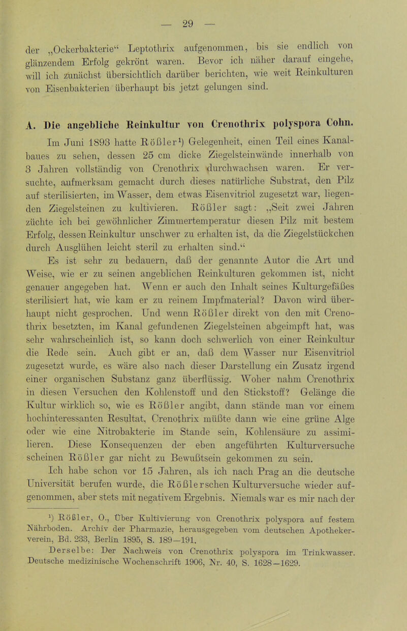 der „Ockerbakterie“ Leptotlirix aufgenommen, bis sie endlich von glänzendem Erfolg gekrönt waren. Bevor ich näher darauf eingehe, will ich Z^unächst übersichtlich darüber benchten, wie weit Reinkulturen von Eisenbakterien überhaupt bis jetzt gelungen sind. A. Die angebliche Reinkultur von Crenothrix poljspora Cohn. Im Juni 1893 hatte Rößler^) Gelegenheit, einen Teil eines Kanal- baues zu seben, dessen 25 cm dicke Ziegelsteinwände innerhalb von 3 Jahren vollständig von Crenothrix durchwachsen waren. Er ver- suchte, aufmerksam gemacht durch dieses natürhche Substrat, den Pilz auf sterilisierten, im Wasser, dem etwas Eisenvitriol zugesetzt war, liegen- den Ziegelsteinen zu kultivieren. Rößler sagt: „Seit zwei Jahren züchte ich bei gewöhnlicher Zimmertemperatur diesen Pilz mit bestem Erfolg, dessen Reinkultur unschwer zu erhalten ist, da die Ziegelstückchen durch Ausglühen leicht steril zu erhalten sind.“ Es ist sehr zu bedauern, daß der genannte Autor die Art und Weise, wie er zu seinen angeblichen Reinkultiu-en gekommen ist, nicht genauer angegeben hat. Wenn er auch den Inhalt seines Kulturgefäßes sterilisiert hat, wie kam er zu reinem Impfmaterial? Davon wird über- haupt nicht gesprochen. Und wenn Rößler direkt von den mit Creno- thrix besetzten, im Kanal gefundenen Ziegelsteinen abgeimpft hat, was sehr wahrscheinlich ist, so kann doch schwerlich von einer Reinkultur die Rede sein. Auch gibt er an, daß dem Wasser nur Eisenvitriol zugesetzt wurde, es wäre also nach dieser Darstellung ein Zusatz ü’gend einer organischen Substanz ganz übeidlüssig. Woher nahm Crenothrix in diesen Versuchen den Kohlenstoff und den Stickstoff? Gelänge die Kultur wirklich so, wie es Rößler angibt, dann stände man vor einem hochinteressanten Resultat, Crenothrix müßte dann vde eine gi’üne Alge oder wie eine Kitrobakterie im Stande sein, Kohlensäure zu assimi- lieren. Diese Konsequenzen der eben angeführten Kulturversuche scheinen Rößler gar nicht zu Bewußtsein gekommen zu sein. Ich habe schon vor 15 Jahren, als ich nach Prag an die deutsche Universität berufen wurde, die Rößler sehen Kulturversuche wieder auf- genommen, aber stets mit negativem Ergebnis. Niemals war es mir nach der q Rößler, 0., Uber Kultivierung von Crenotlirix polyspora auf festem Nährboden. Archiv der Pharmazie, herausgegeben vom deutschen Apotheker- verein, Bd. 233, Berhn 1895, S. 189—191. Derselbe: Der Nachweis von Crenotlirix polyspora im Trinkwasser. Deutsche medizinische Wochensclii-ift 1906, Nr. 40, S. 1628—1629.