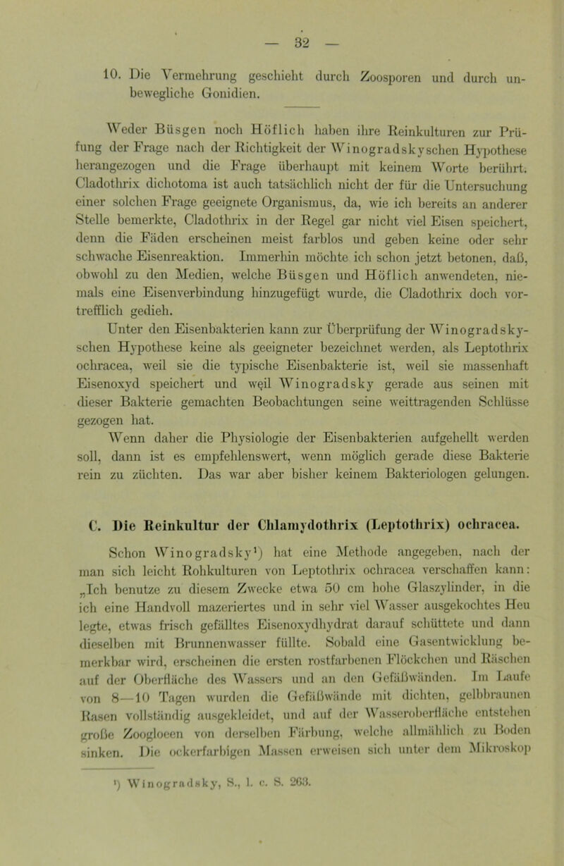 10, Die Vermehrung geschieht durch Zoosporen und durch un- bewegliche Gonidien. Weder Büsgen noch Höflich hal)en ihre Reinkulturen zur Prü- fung der Frage nach der Richtigkeit der Winogradskysehen Hypothese herangezogen und die Frage überhaupt mit keinem Worte berührt. Cladothrix dichotoma ist auch tatsächlich nicht der für die Untersuchung einer solchen Frage geeignete Organismus, da, wie ich bereits an anderer Stelle bemerkte, Cladothrix in der Regel gar nicht viel Eisen speichert, denn die Fäden erscheinen meist farblos und geben keine oder sehr schwache Eisenreaktion. Immerliin möchte ich schon jetzt betonen, daß, obwohl zu den Medien, welche Büsgen und Höflich anwendeten, nie- mals eine Eisenverbindung hinzugefügt wurde, die Cladothrix doch vor- trefflich gedieh. Unter den Eisenbakterien kann zur Überprüfung der Winogradsky- schen Hypothese keine als geeigneter bezeichnet werden, als Leptothrix ochracea, weil sie die typische Eisenbakterie ist, weil sie massenhaft Eisenoxyd speichert und wqü Winogradsky gerade aus seinen mit dieser Bakterie gemachten Beobachtungen seine weittragenden Schlüsse gezogen hat. Wenn daher die Physiologie der Eisenbakterien aufgehellt werden soll, dann ist es empfehlenswert, wenn möglich gerade diese Bakterie rein zu züchten. Das war aber bisher keinem Bakteriologen gelungen. C. Die Reinkultur der Clilaiiiydothrix (Leptothrix) ochracea. Schon Winogradsky’; hat eine IMethode angegeben, nach der man sich leicht Rohkulturen von Leptothrix ocliracea verschaffen kann: „Ich benutze zu diesem Zwecke etwa 50 cm hohe Glaszylinder, in die ich eine Handvoll mazeriertes und in sehr viel AV asser ausgekochtes Heu legte, etwas frisch gefälltes Eisenoxydhydrat darauf sclmttete und dann dieselben mit Brunnenwasser füllte. Sobald eine Gasentwicklung be- merkbar wird, erscheinen die ersten rostfarbenen Flöckclien und Rüschen auf der Oberfläche des Wassers und an den Gefäßwänden. Im Tiaufe von 8—10 Tagen wurden die Gefäßwände mit dichten, gelbbraunen Rasen vollständig ausgekleidet, und auf der Wasseroberfläche entstehen große Zoogloeen von derselben Färbung, welche allmählich zu Boden sinken. Die ockerfarbigen Massen erweisen sich unter dem Mikroskoj) ') Winogradsky, H., 1. <•. S. 2Gd.