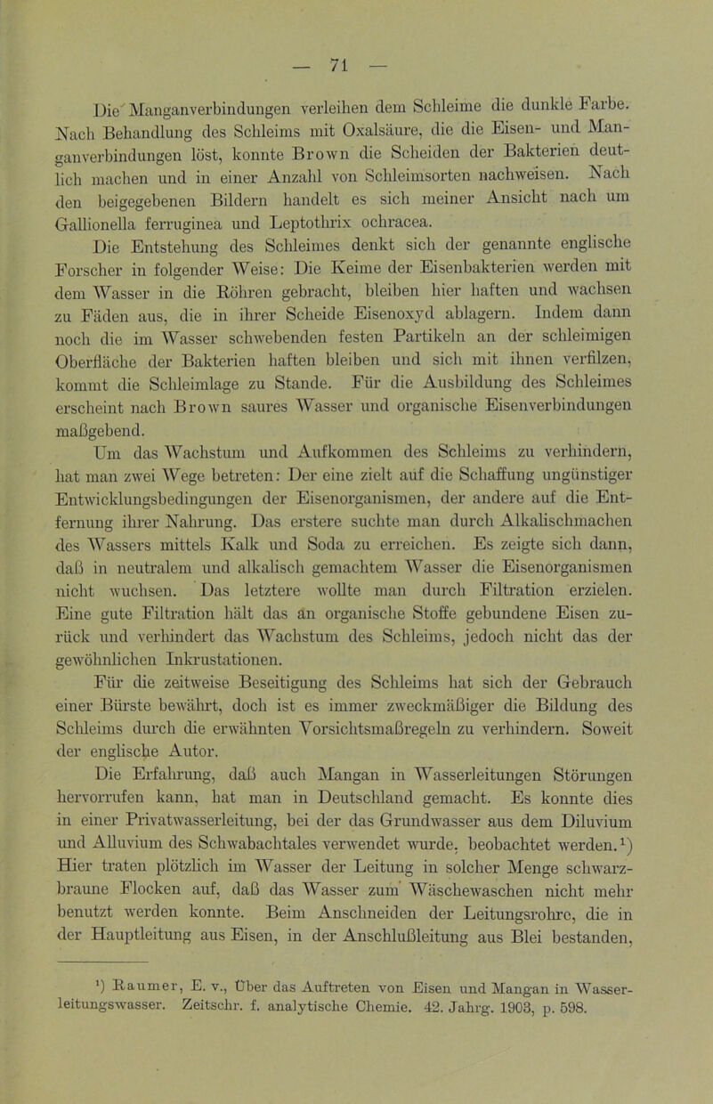 Die Manganverbindungen vei’leihen dem Schleime die dunkle Farbe. Nach Behandlung des Schleims mit Oxalsäure, die die Eisen- und Man- ganverbindungen löst, konnte Brown die Scheiden der Bakterien deut- lich machen und in einer Anzahl von Schleimsorten nachweisen. Nach den beigegebenen Bildern handelt es sich meiner Ansicht nach um Gallionella feiTuginea und Leptothrix ochracea. Die Entstehung des Schleimes denkt sich der genannte englische Forscher in folgender Weise: Die Keime der Eisenbakterien werden mit dem Wasser in die Böhren gebracht, bleiben hier haften und wachsen zu Fäden aus, die in ihrer Scheide Eisenoxyd ablagern. Indem dann noch die im Wasser schwebenden festen Partikeln an der schleimigen Oberfläche der Bakterien haften bleiben und sich mit ihnen verfilzen, kommt die Schleimlage zu Stande. Für die Ausbildung des Schleimes erscheint nach Brown saures Wasser und organische Eisenverbindungen maßgebend. Um das Wachstum und Aufkommen des Schleims zu verhindern, hat man zwei Wege betreten: Der eine zielt auf die Schaffung ungünstiger Entwicklungsbedingungen der Eisenorganismen, der andere auf die Ent- fernung ihrer Nahrung. Das erstere suchte man durch Alkahschmachen des Wassers mittels Kalk und Soda zu erreichen. Es zeigte sich dann, daß in neutralem und alkalisch gemachtem Wasser die Eisenorganismen nicht wuchsen. Das letztere wollte man durch Filtration erzielen. Eine gute Filtration hält das an organische Stoffe gebundene Eisen zu- rück und verhindert das Wachstum des Schleims, jedoch nicht das der gewöhnlichen Inkrustationen. Für die zeitweise Beseitigung des Schleims hat sich der Gebrauch einer Büi'ste bewährt, doch ist es immer zweckmäßiger die Bildung des Schleims diu’ch die erwähnten Vorsichtsmaßregeln zu verhindern. Soweit der englische Autor. Die Erfalrrung, daß auch Mangan in Wasserleitungen Störungen hervorrufen kann, hat man in Deutschland gemacht. Es konnte dies in einer Privatwasserleitung, bei der das Grundwasser aus dem Diluvium und Alluvium des Schwabachtales verwendet wurde, beobachtet werden. Hier traten plötzlich im Wasser der Leitung in solcher Menge schwarz- braune Flocken aM, daß das Wasser zum’ Wäschewaschen nicht mehr benutzt werden konnte. Beim Anschneiden der Leitungsrohre, die in der Hauptleitung aus Eisen, in der Anschlußleitung aus Blei bestanden, ') Baumer, E. v., Über das Aufti’eten von Eisen und Mangan in Wasser- leitungswasser. Zeitschr. f. analytische Chemie. 42. Jahrg. 1903, p. 598.