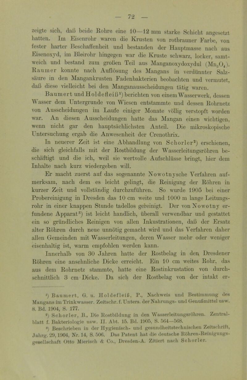l'l zeigte sich, dali beide Rohre eine 10—12 mm starke Schiclit angesetzt hatten. Im Eisenrohr waren die Krusten von rotbrauner Farbe, von festei harter Reschaffenheit und bestanden der Hauptmasse nach aus Eisenoxyd, im Bleirohr hingegen war die Kruste schwarz, locker, samt- weich und bestand zum großen Teil aus Manganoxydoxydul (Mn-jO^). Raumer konnte nach Auflösung des Mangans in verdünnter Salz- säure in den Mangankrusten Fadenbakterien beobachten und vermutet, daß diese vielleicht bei den Manganausscheidungen tätig waren. Baumert und Hold efleiß') berichten von einem Wasserwerk, dessen asser dem Untergründe von Wiesen entstammte und dessen Rohrnetz von Ausscheidungen im Laufe einiger Monate völlig verstopft worden war. An diesen Ausscheidungen hatte das iMangan einen wichtigen, wenn nicht gar den hauptsächlichsten Anteil. Uie mikroskopische Untersuchung ergab die Anwesenheit der Crenothrix. In neuerer Zeit ist eine Abhandlung von Schorler^j erschienen, die sich gleichfalls mit der Rostbildung der Wasserleitungsrühren be- schäftigt und die ich, weil sie wertvolle Aufschlüsse bringt, hier dem Inhalte nach kurz wiedergeben will. Er macht zuerst auf das sogenannte Xowotnysche Verfahren auf- merksam, nach dem es leicht gelingt, die Reinigung der Röhren in kurzer Zeit und vollständig durchzuführen. So wurde 1905 bei einer Probereinigung in Dresden das 10 cm weite und 1000 m lange Leitungs- rohr in einer knappen Stunde tadellos gereinigt. Der vonXowotny er- fundene Apparat’’) ist leicht handlich, überall verwendbar und gestattet ein so gründliches Reinigen von allen Inkustrationen, daß der Ersatz alter Röhren durch neue unnötig gemacht wird und das Verfahren daher allen Gemeinden mit Wasserleitungen, dei’en Wasser mehr oder weniger eisenhaltig ist, warm empfohlen werden kann. Innerhalb von 30 Jahren hatte der Rostbelag in den Dresdener Röhren eine ansehnliche Dicke erreicht. Ein 10 cm weites Rohr, das aus dem Rohrnetz stammte, hatte eine Rostinkrustation von durch- schnittlich 3 cm Dicke. Da sich der Rostbelag von der intakt er- ’) Baumert, G. u. Iloldefleiß, P., Nachweis und Bestimmung des .Mangans im Trinkwasser. Zeitsclir. f. Unters, der Nalirungs- und Genulimittel usw. 8. Bd. V.m, S. 177. ») Schor 1er, B., Die Bosthildnng in den Wasserleitungsröhren. Zentral- hlatt f. Bakteriologie usw. JJ. Aht. 15. Hd. Ih05, S. r)(il—508. *) Beschrieben iti der Hygienisch- und gesundheitstei’hnis<'hen Zeitschrift, .lahrg. 2f», UK>t, Nr. 14, S. 500. Bas Patent hat die deutsche Itöhren-Heinigungs- gesellschaft Otto Mierisch «t Co., Bresden-A. Zitiert nach Schorlen