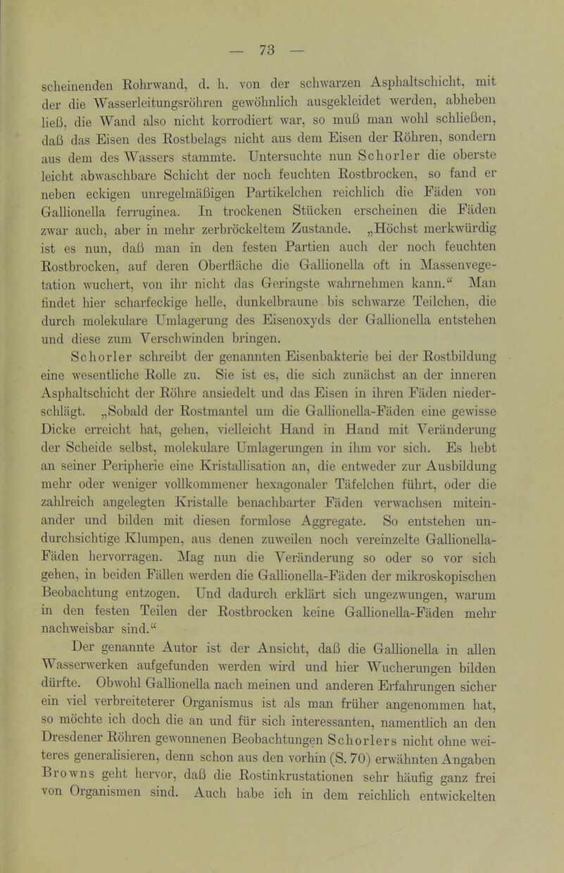 scheinenden Kohrwand, d. h. von der schwarzen Asphaltschicht, mit der die Wasserleitungsröliren gewöhnlich ausgekleidet werden, abhehen ließ, die Wand also nicht korrodiert war, so muß man wohl schließen, daß das Eisen des Rostbelags nicht aus dem Eisen der Köhren, sondern aus dem des Wassers stammte. Untersuchte nun Schorler die oberste leicht abwaschbare Schicht der noch feuchten Rostbrocken, so fand er neben eckigen unregelmäßigen Partikelchen reichhch die Fäden von Gallionella ferruginea. In trockenen Stücken erscheinen die Fäden zwar auch, aber in mehr zerbröckeltem Zustande. „Höchst merkwürdig ist es nun, daß man in den festen Partien auch der noch feuchten Rostbrocken, auf deren Oberfläche die Gallionella oft in Massenvege- tation wuchert, von ihr nicht das Geringste wahrnehmen kann.“ Man findet hier scharfeckige helle, dunkelbraune bis schwarze Teilchen, die durch molekulare Umlagerung des Eisenoxyds der Gallionella entstehen und diese zum Verschwinden bringen. Schorler schreibt der genannten Eisenbakterie bei der Rostbildung eine wesentliche Rolle zu. Sie ist es, die sich zunächst an der inneren Asphaltschicht der Röhre ansiedelt und das Eisen in ihren Fäden nieder- schlägt. „Sobald der Rostmantel um die Gallionella-Fäden eine gewisse Dicke erreicht hat, gehen, vielleicht Hand in Hand mit Veränderung der Scheide selbst, molekulare Umlagerungen in ihm vor sich. Es hebt an seiner Peripherie eine Kristallisation an, die entweder zur Ausbildung mehr oder weniger vollkommener hexagonaler Täfelchen führt, oder die zahlreich angelegten Kristalle benachbarter Fäden verwachsen mitein- ander und bilden mit diesen formlose Aggregate. So entstehen un- durchsichtige Klumpen, aus denen zuweilen noch vereinzelte Gallionella- Fäden hervorragen. Mag nun die Veränderung so oder so vor sich gehen, in beiden Fällen werden die Gallionella-Fäden der mikroskopischen Beobachtung entzogen. Und dadurch erklärt sich ungezwungen, warum in den festen Teilen der Rostbrocken keine GaUionella-Fäden mehr nachweisbar sind.“ Der genannte Autor ist der Ansicht, daß die Gallionella in allen W asserwerken aufgefunden werden wird und hier Wucherungen bilden dürfte. Obwohl GalHonella nach meinen und anderen Erfaln’ungen sicher ein viel verbreiteterer Organismus ist als man früher angenommen hat, so möchte ich doch die an und für sich interessanten, namentlich an den Diesdener Röhren gewonnenen Beobachtungen Schorlers nicht ohne wei- teies generalisieren, denn schon aus den vorhin (S. 70) erwähnten Angaben B10 w n s geht hervor, daß die Rostinkrustationen sehr häufig ganz frei von Oiganismen sind. Auch habe ich in dem reichlich entwickelten