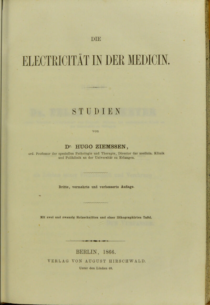 \ STUDIEN von Dr HUGO ZIEMSSEN, ord. Professor der speciellen Pathologie und Therapie, Director der medicin. Klinik und Poliklinik an der Universität zu Erlangen. Dritte, vermehrte und verbesserte Auflage. Mit zwei und zwanzig Holzschnitten und einer litliographlrteu Tafel. i BERLIN, 1866. VERLAG VON AUGUST HIRSCHWALD. Unter den Linden 68.