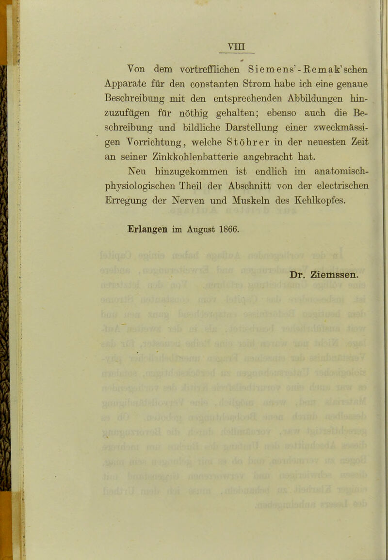 Von dem vortrefflichen Siemens’ - Remak’sehen Apparate für den constanten Strom habe ich eine genaue Beschreibung mit den entsprechenden Abbildungen hin- zuzufügen für nöthig gehalten; ebenso auch die Be- schreibung und bildliche Darstellung einer zweckmässi- gen Vorrichtung, welche Stöhrer in der neuesten Zeit an seiner Zinkkohlenbatterie angebracht hat. Neu hinzugekommen ist endlich im anatomisch- physiologischen Theil der Abschnitt von der electrischen Erregung der Nerven und Muskeln des Kehlkopfes. Erlangen im August 1866. Dr. Ziemssen.